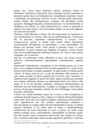 quanto dire. Viene meno frettoloso riferirci all'ultimo “punto di
riferimento” dell'opera in questione, ed al contempo lasciare fermentare o
decantare quelle traccie di trasfigurazione, testualmente manifeste o meno
è ininfluente, che potremmo rinvenire in esso. Nonché quelle indicazioni,
sempre riferite alla trasfigurazione, comparse nel precedente nostro
paragrafo. Heideggerianamente, l'indeterminatezza o la non-definibilità, lo
ribadiamo, non stanno, ivi, nella manchevolezza o come un alcunché di
negativo (in senso neutro e non ad esempio morale, un alcunché appunto,
un essenziale alcunché).
Piuttosto, confà affrontare L'ultimo Dio preventivamente al cimentarci in
una focalizzazione su l'essere (fino ad ora problematizzato). Focalizzare
che ivi necessita, soprattutto costitutivamente, il pensare come
trasfigurazione; poiché si attiene (tale nostro futuro focalizzare)
essenzialmente all'esplicarsi di quest'ultimo e come quest'ultimo; ciò
almeno nel presente scritto. Tutto perché il presente scritto si vuole
conchiudere, in parte, tentando per l'appunto di mettere a fuoco l'essere
(fino ad ora problematizzato) nell'ottica, emersa e di volta in volta ancora
emergente, de i Contributi.
Indi per cui preferiamo subito affrontare il breve ma oscuro (ovvero
anch'esso contenutisticamente impenetrabile essenzialmente) capitolo
settimo.
Innanzitutto l'introduzione, riguardante la non banalizzazione ed il non
porsi come semplice-contenuto, fatta al nostro paragrafo Su i venturi trova
terreno fertile anche in codesto paragrafo. In egual modo si richiede quello
“sforzo” di tenere conto di ciò, a costo di subentrare nella stranezza. Ad
ogni modo, essendo il settimo capitolo dei Contributi assai “scottante”, a
conferma basti leggerne le parole del titolo, questa introduzione potrebbe
non risultare sufficiente. Quindi, con determinati limiti e di volta in volta
anche al di là del presente paragrafo, torneremo intrinsecamente ad
affrontare una non banalizzazione, o meglio, a sorreggere e tener desto un
pensare, fin qui già incontrato, vertente ciò che in Heidegger viene parlato
in quanto: ultimo Dio.
L'ultimo Dio risulta altrettanto oscuro de I venturi e, altra somiglianza, è
composto da poche pagine scritte. Codesto è il capitolo finale dell'originale
manoscritto. Esso non è un capitolo religioso, perlomeno nell'accezione e
nella significatività che tale termine odiernamente comporta o
preventivamente (o magari anche solo prevalentemente) assume. Il settimo
capitolo dell'opera a cui siamo posti di fronte è indubitabilmente
caratterizzato da scorci direzionati al sacro o divino, ma anche cotali
termini risultano assai, essenzialmente, fraintendibili in massimo grado.
Non dirò quindi, causa le medesime motivazioni, che, sempre ne L'ultimo
Dio, si possono intravedere anche insolite angolature spirituali1 o rimiranti
1

In merito a quest'ultimo vocabolo, però, si potrebbe rinviare, in modo assonante, al saggio sulla poesia di
121

 