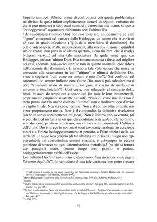 l'aspetto animico. Ebbene, prima di confrontarci con questa problematica
sul divino, la quale infatti implicitamente tornerà di seguito, vediamo ciò
che si può mostrare (i suoi tratti somatici), Contributi alla mano, su quella
“heideggeriana” sagomatura richiamata con: l'ultimo Dio.
Tale sagomatura (l'ultimo Dio) non può tollerare, analogamente ad altre
“figure” emergenti nel pensare dello Heidegger, un sapere che si avvicini
ad esso in modo calcolante (figlio della metafisica, il dominante). Un
cotale voler-sapere infatti, necessariamente alla sua costituzione e quindi al
suo orizzonte, non porta in sé alcuna apertura, alcun rimirare, che si rivolga
(volgersi verso...) ad una tale sagomatura (la quale viene qui, con
Heidegger, parlata: l'ultimo Dio). Essa rimane estranea e forse, nel migliore
dei casi, anomala (non-interessante se non in quanto anomalia, cioè ridotta
nell'orizzonte del dominante). È in seno a tale voler-sapere che nasce un
approccio alla sagomatura in cui “l'ultimo”, o ultimità dell'ultimo Dio,
viene a cogliersi “solo come un cessare e una fine”2. Nei confronti del
sagomarsi, ivi sempre indicato con: ultimo Dio, non si può calcolare ma si
deve “cambiare modo di meditare, sia pure a rischio di qualcosa di
estraneo e incalcolabile”3. Così come, non solamente al contrario del...,
bensì, in altro da tempo-ora e spazio-qui (in tutte le loro innumerevoli,
propriamente empiriche o astratte varianti), “l'inizio” come inizialità non è
mero punto d'avvio, anche codesto “l'ultimo” non è mediocre loco d'arrivo
o tragitto finale. Non sta come termine. Non è il confine oltre al quale non
viene propriamente niente. Non è il compendio, la definitiva rivelazione
(anche in senso comunemente religioso). Non è l'ultimo che, avvenuto, poi
si pietrifica ed incanala in un qualche perdurare o in qualche eterno (anche
se le due cose, perdurare ed eterno, non vanno credute sinonimi). L'ultimità
dell'ultimo Dio è invece (e non anzi) assai assonante, analoga (in accezione
nostra), a l'inizio heideggerianamente ri-pensato, a l'altro inizio4 nella sua
inizialità. Il luogo loro proprio (di tali ultimità ed inizialità), luogo non rappresentabile né consuetudinariamente spaziale, è già-sempre in eccelsa
posizione di smacco su ogni determinazione metafisica5 (su ciò si tornerà
due paragrafi oltre). Questo luogo loro proprio è parlato,
heideggerianamente: verità dell'essere.
Con l'ultimo Dio “entriamo nello spazio-tempo della decisione sulla fuga e
l'avvento degli dèi”6, lo schiudersi di una tale decisione non poteva essere
Trakl, poesia e saggio in cui esso vocabolo, per l'appunto, compare. Martin Heidegger, In cammino
verso il linguaggio. Ed. Mursia, Milano 1973.
2
Martin Heidegger, Contributi alla filosofia (dall'evento), pag. 399. Ed. Adelphi, Milano 2007.
3
Ibidem.
4
“L'altro inizio di incommensurabili possibilità della nostra storia”. Ivi. pag 403, secondo capoverso. Cfr.
anche: ivi. par. 253.
5
“La fine è solo laddove l'ente si è svincolato dalla verità dell'Essere... La fine è l'incessante e-così-via a
cui l'ultimo, in quanto ciò che è più iniziale, si è da tempo e fin dall'inizio -già da sempre- sottratto”.
Ivi. pag. 407.
6
Ivi. pag 397.
122

 