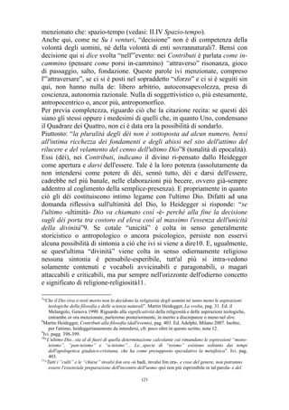 menzionato che: spazio-tempo (vedasi: II.IV Spazio-tempo).
Anche qui, come ne Su i venturi, “decisione” non è di competenza della
volontà degli uomini, né della volontà di enti sovrannaturali7. Bensì con
decisione qui si dice svolta “nell'”evento: nei Contributi è parlata come incammino (pensare come porsi in-cammino) “attraverso” risonanza, gioco
di passaggio, salto, fondazione. Queste parole ivi menzionate, compreso
l'”attraversare”, se ci si è posti nel sopraddetto “sforzo” e ci si è seguiti sin
qui, non hanno nulla de: libero arbitrio, autoconsapevolezza, presa di
coscienza, autonomia razionale. Nulla di soggettivistico o, più estesamente,
antropocentrico o, ancor più, antropomorfico.
Per previa completezza, riguardo ciò che la citazione recita: se questi dèi
siano gli stessi oppure i medesimi di quelli che, in quanto Uno, condensano
il Quadrare dei Quattro, non ci è data ora la possibilità di sondarlo.
Piuttosto: “la pluralità degli dèi non è sottoposta ad alcun numero, bensì
all'intima ricchezza dei fondamenti e degli abissi nel sito dell'attimo del
rilucere e del velamento del cenno dell'ultimo Dio”8 (tonalità di epocalità).
Essi (dèi), nei Contributi, indicano il divino ri-pensato dallo Heidegger
come apertura e darsi dell'essere. Tale è la loro potenza (assolutamente da
non intendersi come potere di dèi, sennò tutto, dèi e darsi dell'essere,
cadrebbe nel più banale, nelle elaborazioni più becere, ovvero già-sempre
addentro al coglimento della semplice-presenza). E propriamente in quanto
ciò gli dèi costituiscono intimo legame con l'ultimo Dio. Difatti ad una
domanda riflessiva sull'ultimità del Dio, lo Heidegger si risponde: “se
l'ultimo -ultimità- Dio va chiamato così -è- perché alla fine la decisione
sugli dèi porta tra costoro ed eleva così al massimo l'essenza dell'unicità
della divinità”9. Se cotale “unicità” è colta in senso generalmente
storicistico o antropologico o ancora psicologico, persiste non esservi
alcuna possibilità di sintonia a ciò che ivi si viene a dire10. E, ugualmente,
se quest'ultima “divinità” viene colta in senso odiernamente religioso
nessuna sintonia è pensabile-esperibile, tutt'al più si intra-vedono
solamente contenuti e vocaboli avvicinabili e paragonabili, o magari
attaccabili e criticabili, ma pur sempre nell'orizzonte dell'odierno concetto
e significato di religione-religiosità11.
7

“Che il Dio viva o resti morto non lo decidono la religiosità degli uomini né tanto meno le aspirazioni
teologiche della filosofia e delle scienza naturali”. Martin Heidegger, La svolta, pag. 31. Ed. il
Melangolo, Genova 1990. Riguardo alla significatività della religiosità e delle aspirazioni teologiche,
entrambe or ora menzionate, parleremo posteriormente, in merito a discrepanze o meno nel dire.
8
Martin Heidegger, Contributi alla filosofia (dall'evento), pag. 403. Ed. Adelphi, Milano 2007. Inoltre,
per l'attimo, heideggerianamente da intendersi, cfr. poco oltre in questo scritto, nota 12.
9
Ivi. pagg. 398-399.
10
“L'ultimo Dio...sta al di fuori di quella determinazione calcolante cui rimandano le espressioni “monoteismo”, “pan-teismo” e “a-teismo”... Le...specie di “teismo” esistono soltanto dai tempi
dell'apologetica giudaico-cristiana, che ha come presupposto speculativo la metafisica”. Ivi. pag.
403.
11
“Tutti i “culti” e le “chiese” invalsi fon ora -si badi, invalsi fon ora-, e cose del genere, non potranno
essere l'essenziale preparazione dell'incontro dell'uomo -poi non più esprimibile in tal parola- e del
123

 