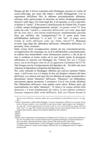 Dunque gli dèi, il divino ri-pensato nello Heidegger, possono av-venire ed
essere-nella-fuga, per usare alla lettera i termini heideggeriani. Con la
sagomatura dell'ultimo Dio, lo abbiamo precedentemente affermato,
entriamo nello spazio-tempo di decisione ed attimo (heideggerianamente
inteso)12 sulla fuga e l'avvento degli dèi. A tal riguardo, se così si può dire,
si delinea il “cenno”. Il far-cenno è chiarificazione de l'ultimo Dio. Il cenno
è infatti, sempre heideggerianamente, parlato: “in quanto evento”13. Esso
cenno sta come “capitare e...mancanza dell'avvento così come...fuga degli
dèi che sono stati e...loro latente trasformazione -trasformazione: perviene
forse qui null'altro che: trasfigurazione?-”14. Il cenno pone l'ente
nell'abbandono dell'essere “e -si noti: “e”, non “ma”- al tempo stesso
irradia la verità dell'essere come suo intimo rilucere”15. Mancanza
avvento, fuga degli dèi, abbandono dell'essere. Abbandono dell'essere: ivi
possiamo, forse, orientarci.
Onde evitare facili sovrapposizioni miranti ad una concettualizzazione,
sovrapposizioni che comunque sia, al di là dell'abitudine concettualizzante,
in codesto loco rimarrebbero vuote informazioni assertive, e che di per sé
non si confanno al nostro scritto ed ai suoi intenti, prima di proseguire
affermiamo in concerto con Heidegger che “l'ultimo Dio non è l'evento
stesso, ma ne ha bisogno come di ciò cui appartiene il fondatore del Ci”16.
Tale bisogno non ha il temperamento del dipendere da... Né della sola mera
relazione di dipendenza estrapolata dal dipendere da...
Noi, certo calcando lo Heidegger, abbiamo già indicato (puntato l'indice
verso...) dell'evento ove si è tentato di dire sul diradarsi velantesi del darsi
dell'essere, ove emerse cioè quel che noi abbiamo da tempo incominciato a
denominare: intima “dinamica” dell'essere. “Dinamica” cui l'abbandono,
nuovamente appena incontrato, è costitutivo. Con il viso rivolto all'ultimo
Dio l'abbandono dell'essere viene parlato come rifiuto. Rifiuto, però, già
essenzialmente dice della “dinamica”. “Il rifiuto è la somma nobiltà della
donazione e il tratto fondamentale del velarsi, la cui evidenza costituisce
l'essenza originaria della verità dell'Essere. Solo così l'Essere diventa lo
Dio nel centro dell'Essere. Anzitutto, infatti, deve essere fondata la verità dell'Essere stesso”. Ivi. pag.
407.
12
Attimo è menzionato e parlato dallo Heidegger “in quanto lampeggiare dell'Essere proveniente dal far
fronte all'evento semplice e mai calcolabile di ogni spazio-tempo -spazio-tempo come fondazione-”.
Ivi. pag. 401. “Evento-appropriazione di quella svolta in cui la verità dell'Essere giunge all'Essere
della verità”. Ivi. pag. 406. L'attimo può essere parlato nel suo esser-orientato all'ente che noi stessi
sempre siamo (esserci), oppure senza esplicito riguardo per tale orientar-si.
13
Ibidem.
14
Ibidem.
15
Ibidem.
16
Ibidem. Non ci impunteremo teoreticamente sul fondatore del Ci (l'esser-ci), a cui per altro è dedicato il
par. 255. Sia perché viene a noi più fecondo acuire la questione del bisogno, sia perché dell'esser-ci
già è stato detto, all'interno del nostro scritto, qualcosa. Ma anche perché, onde evitare
sovrapposizioni e fraintendimenti, si ritiene di maggior coerenza (compattezza), trattandosi de i
Contributi, parlare de i venturi nel loro legame all'ultimo Dio; se in inadeguati termini di “legame”
possiamo dire.
124

 