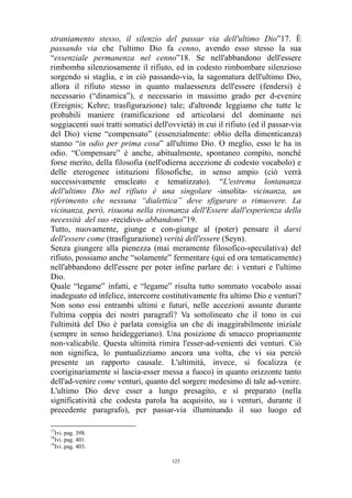 straniamento stesso, il silenzio del passar via dell'ultimo Dio”17. È
passando via che l'ultimo Dio fa cenno, avendo esso stesso la sua
“essenziale permanenza nel cenno”18. Se nell'abbandono dell'essere
rimbomba silenziosamente il rifiuto, ed in codesto rimbombare silenzioso
sorgendo si staglia, e in ciò passando-via, la sagomatura dell'ultimo Dio,
allora il rifiuto stesso in quanto malaessenza dell'essere (fendersi) è
necessario (“dinamica”), e necessario in massimo grado per d-evenire
(Ereignis; Kehre; trasfigurazione) tale; d'altronde leggiamo che tutte le
probabili maniere (ramificazione ed articolarsi del dominante nei
soggiacenti suoi tratti somatici dell'ovvietà) in cui il rifiuto (ed il passar-via
del Dio) viene “compensato” (essenzialmente: oblio della dimenticanza)
stanno “in odio per prima cosa” all'ultimo Dio. O meglio, esso le ha in
odio. “Compensare” è anche, abitualmente, spontaneo compito, nonché
forse merito, della filosofia (nell'odierna accezione di codesto vocabolo) e
delle eterogenee istituzioni filosofiche, in senso ampio (ciò verrà
successivamente enucleato e tematizzato). “L'estrema lontananza
dell'ultimo Dio nel rifiuto è una singolare -insolita- vicinanza, un
riferimento che nessuna “dialettica” deve sfigurare o rimuovere. La
vicinanza, però, risuona nella risonanza dell'Essere dall'esperienza della
necessità del suo -recidivo- abbandono”19.
Tutto, nuovamente, giunge e con-giunge al (poter) pensare il darsi
dell'essere come (trasfigurazione) verità dell'essere (Seyn).
Senza giungere alla pienezza (mai meramente filosofico-speculativa) del
rifiuto, possiamo anche “solamente” fermentare (qui ed ora tematicamente)
nell'abbandono dell'essere per poter infine parlare de: i venturi e l'ultimo
Dio.
Quale “legame” infatti, e “legame” risulta tutto sommato vocabolo assai
inadeguato ed infelice, intercorre costitutivamente fra ultimo Dio e venturi?
Non sono essi entrambi ultimi e futuri, nelle accezioni assunte durante
l'ultima coppia dei nostri paragrafi? Va sottolineato che il tono in cui
l'ultimità del Dio è parlata consiglia un che di inaggirabilmente iniziale
(sempre in senso heideggeriano). Una posizione di smacco propriamente
non-valicabile. Questa ultimità rimira l'esser-ad-venienti dei venturi. Ciò
non significa, lo puntualizziamo ancora una volta, che vi sia perciò
presente un rapporto causale. L'ultimità, invece, si focalizza (e
cooriginariamente si lascia-esser messa a fuoco) in quanto orizzonte tanto
dell'ad-venire come venturi, quanto del sorgere medesimo di tale ad-venire.
L'ultimo Dio deve esser a lungo presagito, e sì preparato (nella
significatività che codesta parola ha acquisito, su i venturi, durante il
precedente paragrafo), per passar-via illuminando il suo luogo ed
17

Ivi. pag. 398.
Ivi. pag. 401.
19
Ivi. pag. 403.
18

125

 