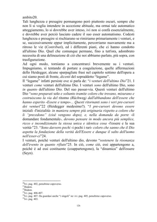 ambito20.
Tali lunghezza e presagire permangono però piuttosto oscuri, sempre che
non li si voglia intendere in accezione abituale, ma ormai tale automatico
atteggiamento, lo si dovrebbe aver inteso, ivi non si confà essenzialmente,
e dovrebbe aver perciò lasciato cadere il suo esser automatismo. Codesti
lunghezza e presagire si rischiarano se rimiriamo primariamente i venturi, e
se, successivamente eppur implicitamente, percorriamo nuovamente ma a
ritroso le vie (Contributi), ed i differenti piani, che ci hanno condotto
all'ultimo Dio. Quel che comunque permane, fino a tutt'ora, adombrato
necessita di una delineazione di ciò che noi abbiamo parlato, più sopra, con
trasfigurazione.
Ad ogni modo, torniamo a concentrarci brevemente su i venturi.
Impugniamo, sì tentando di portare a coagulazione, quelle affermazioni
dello Heidegger, alcune sparpagliate frasi nel capitolo settimo dell'opera a
cui siamo posti di fronte, dicenti del sopraddetto “legame”.
Il “legame” infatti persiste ove si parla de: “i venturi dell'ultimo Dio”21. I
venturi come venturi dell'ultimo Dio. I venturi sono dell'ultimo Dio, sono
in quanto dell'ultimo Dio. Del suo passar-via. Questi venturi dell'ultimo
Dio “sono preparati solo e soltanto tramite coloro che trovano, misurano e
costruiscono la via del ritorno (Rüchweg) dall'abbandono dell'essere che
hanno esperito -Essere e tempo-... Questi ritornanti sono i veri pre-cursori
dei venturi”22 (Heidegger medesimo?). “I pre-cursori devono essere
iniziali -l'inizialità- in maniera sempre più originaria rispetto a coloro che
li “precedono” (cioè vengono dopo), e, nella domanda da porre -il
domandare fondamentale-, devono pensare in modo ancora più semplice,
ricco e incondizionato la stessa unica e identica cosa -l'essere e la sua
verità-”23. “Sono davvero pochi -i pochi i rari- coloro che sanno che il Dio
aspetta la fondazione della verità dell'Essere e dunque il salto dell'uomo
nell'esser-ci”24.
I venturi, poiché venturi dell'ultimo dio, devono “sostenere la risonanza
dell'evento in quanto rifiuto”25. In ciò, come ciò, essi appartengono a,
poiché è ad essi costituente (coappartengono), la “dinamica” dell'essere
(Seyn).

20

Ivi. pag. 402, penultimo capoverso.
Ibidem.
22
Ibidem.
23
Ivi. pag. 406-407.
24
Ivi. pag. 407. Da guardasi anche “i singoli” ne: ivi. pag. 405, penultimo capoverso.
25
Ivi. pag. 403.
21

126

 