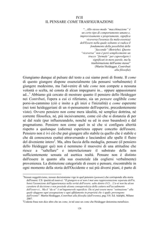 IV.II
IL PENSARE COME TRASFIGURAZIONE
“...Allo stesso modo “macchinazione” è
un certo tipo di comportamento umano e,
improvvisamente e propriamente, significa
viceversa l'essenza (la mala-essenza)
dell'Essere nella quale soltanto si radica il
fondamento della possibilità delle
“faccende” (Betriebe). Questo
“viceversa” non è però semplicemente un
trucco “formale” per capovolgere i
significati in mere parole, ma la
trasformazione dell'uomo stesso”
(Martin Heidegger, Contributi
alla filosofia)

Giungiamo dunque al pulsare del testo a cui siamo posti di fronte. Il come
di questo giungere dispone essenzialmente (da pensarsi verbalmente) il
giungere medesimo, ma l'ad-venire di tale come non compete a nessuna
volontà o scelta, né consta di alcun impegnarsi in... oppure appassionarsi
ad...1 Abbiamo già cercato di mostrare quanto il pensiero dello Heidegger
nei Contributi, l'opera a cui ci riferiamo, sia un pensare coglibile come
porsi-in-cammino (ciò e insito a gli inizi e l'inizialità) e come esperente
(nei toni heideggeriani di un ri-pensamento dell'esperire, precedentemente
visto). Ovvero pensiero non come mera idealità, né semplice dottrina, né
corrente filosofica, né, più incisivamente, come ciò che si distanzia di per
sé dal reale (pur influenzandolo, nonché su ed in esso basandosi) e dal
pragmatismo. Pensiero non come quel in sé che si configura alterità
rispetto a qualunque (odierna) esperienza oppure concetto dell'essere.
Pensiero non è ivi ciò che può giungere allo stabile (a quello che è stabile e
che dà conoscenza esatta) attraversando e lasciandosi alle spalle il fluire
del diveniente intero2. Ma, altra faccia della medaglia, pensare (il pensiero
dello Heidegger qui) non è nemmeno il muoversi di una attitudine che
riesce a “saltellare” e interrelazionare il substrato della non
sufficientemente sensata ed asettica realtà. Pensare non è distinto
dall'essere in quanto alla sua essenziale (da cogliersi verbalmente)
provenienza. La distinzione categoriale di essere e pensare, riscontrabile in
ogni momento della storia dell'Occidente e sui più diversi piani, è parto di
1

Nessun soggettivismo, nessun decisionismo vige in quel pensiero (pensare) che corrisponde alla storia
dell'essere. Cfr. ipseità ed esser-ci: “Il giungere-a-sé non è mai una rappresentazione separata dell'io,
bensì l'assunzione dell'appartenenza nella verità dell'essere, salto dentro il Ci... L'a-sé non ha alcun
carattere di decisione e non possiede alcuna consapevolezza della cattura nell'accadimento
dell'esser-ci... Ma il “da sé” è un'ingannevole superficie. Da sé può essere mera “ostinazione” alla
quale sfuggono ogni assegnazione e ogni affidamento in proprietà che -i quali- provengono
dall'evento”. Martin Heidegger, Contributi alla filosofia (dall'evento), pag 318. Ed. Adelphi, Milano
2007.
2
Codesta frase non dice altro che un come, in tal caso un come che Heidegger denomina metafisico.
128

 