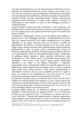 una data pre-determinatezza, di una data fisionomia dell'esistere (non in
accezione di: existentia/essentia), di un dato cogliere e di un dato come.
Ciò, per certo, necessita di una con-temporanea (cooriginaria) contropartita
nel ri-pensamento (Seyn) dell'essere, dell'essere medesimo. Ri-pensamento
orientato nell'oltre da ogni concettualizzazione. Codesto ri-pensamento
(coglimento altro) dell'essere è, a parer nostro, impulso e tensione (il
“direzionarsi”), cuore pulsante, di tutto ciò che Heidegger ha portato a
scrittura filosofica.
In queste pagine è ancora una volta sul pensiero, e cioè sul pensare, che
dobbiamo porre la nostra attenzione (in e ad esso con-centrandoci). Questo,
se ci si è seguiti fin qui, non significa che nel far ciò non si dica dell'essere
(Seyn), tutt'altro!
Comunque sia, riprendendo il nostro discorso da qualche frase addietro, il
pensiero non è nello Heidegger attitudine o facoltà dell'uomo (in senso
lato), né in quanto raziocinio, né in quanto immaginazione, né in quanto
astrazione, né in quanto intuizione pura (su di questa vi sarebbe da
approfondire). Ma proprio il rimando all'uomo di un tale, forse ancora
troppo oscuro, pensare, permane assai problematizzante. Questa essenziale
problematicità è stata in questo scritto precedentemente toccata ed
intravista, esplicitamente all'interno del nostro paragrafo dedicato all'esserci. In quel paragrafo, difatti, ci siamo appositamente sottratti a chiarimenti
di qualunque genere riguardo a talune specifiche affermazioni sopra
menzionate o a “zone rimaste oscure” (o perlomeno teoreticamente non
inquadrate). Tanto queste “zone oscure” quanto quelle affermazioni
specifiche a cui stiamo or ora facendo riferimento si volgevano,
propriamente, ad un rischiaramento dell'esser-ci (poiché espressione de la
fondazione); nonché implicitamente al rapporto esser-ci e Uomo o umanità
degli uomini (cioè essenza pensata e colta ancora metafisicamente o
enticamente). Codesta è una via, qui la prediletta, attraverso la quale si
possa, ivi, parlare de la trasfigurazione come quel pensare la di cui
trascrizione, quantomeno tentata, noi denominiamo Contributi.
Lo ripetiamo, ma adesso forse in un orizzonte ad esso (esso: ciò che si ha a
ribadire in un diverso parlarsi) più famigliare, ivi non si pone in gioco una
curiosità, una volontà interpretativa, né una volontà in genere, bensì ciò che
è altro da una qualsivoglia volontà: una risonanza (cfr. La risonanza); ciò
che lo Heidegger chiama evento-appropriazione.
E dunque proprio lungo tale via dell'esser-ci, appunto, si può parlare,
facendolo in massimo grado, nei seguenti termini: “Con la fondazione
dell'esser-ci ogni rapporto all'ente è trasformato ed è prima esperita la
verità dell'Essere”3. Quanto futili oppure astratte o finanche superstiziose
devono apparire queste ultime parole a chi non ci ha fin qui minimamente
seguito. In chi, cioè, il dire de i Contributi non trova risonanza alcuna. Ciò
3

Martin Heidegger, Contributi alla filosofia (dall'evento), pag 319. Ed. Adelphi, Milano 2007.
129

 