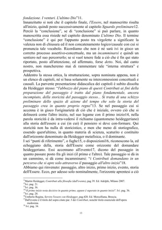 fondazione. I venturi. L'ultimo Dio”11.
Innanzitutto si noti che il capitolo finale, l'Essere, nel manoscritto risulta
all'inizio, quindi posto successivamente al capitolo Sguardo preliminare12.
Perciò la “conclusione”, se di “conclusione” si può parlare, in quanto
manoscritta essa risiede nel capitolo denominato L'ultimo Dio. Il termine
“conclusione” è qui per l'appunto posto tra virgolette a significare la
valenza non di chiusura ed il non concatenamento logico/causale con cui si
pronuncia tale vocabolo. Ricordiamo che non è né sarà ivi in gioco un
corretto processo assertivo-concettuale, ma un incamminarsi e quindi un
sentiero nel suo percorrerlo; se si vuol tenere fede a ciò che è fin qui stato
riportato, posto all'attenzione, ed affermato, forse detto. Noi, dal canto
nostro, non mancheremo mai di rammentare tale “interna struttura” e
prospettiva.
Addentro la stessa ottica, la strutturazione, sopra nominata appena, non è
un elenco di capitoli, né si basa solamente su interconnessioni concettuali e
causali. La parvente presentazione didascalica dei capitoli è subito dissolta
da Heidegger stesso: “l'abbozzo del piano di questi Contributi ai fini della
preparazione del passaggio è tratto dal piano fondamentale, ancora
incompiuto, della storicità del passaggio stesso... Si tratta di una schizzo
preliminare dello spazio di azione del tempo che solo la storia del
passaggio crea in quanto proprio regno”13. Se nel passaggio cui si
accenna è in gioco l'originarietà di ciò che è iniziale, ovvero ciò che si
delineerà come l'altro inizio, nel suo legame con il primo inizio14, nella
parola storicità è da intra-vedersi il richiamo (quantomeno heideggeriano)
alla storia dell'essere a cui (in cui) il pensiero si deve con-formare. Qui
storicità non ha nulla di storicistico, e men che meno di storiografico,
essendo quest'ultimo, in quanto materia di scienza, scaturito e costituito
dall'orizzonte denominato da Heidegger metafisica, o il dominante.
I sei “punti di riferimento”, o fughe15, o disposizioni16, riconoscono la, ed
echeggiano della, storia dell'Essere come orizzonte del domandare
heideggeriano. Essi accennano all'evento17, dicono del passaggio in
quanto passare posto fra gli inizi (il primo e l'altro). Tale passaggio si dà in
un cammino, si dà come incamminarsi: “i Contributi domandano in un
percorso che si apre solo attraverso il passaggio all'altro inizio”18.
Abbiamo qui rinvenuto: passaggio, altro inizio, primo inizio, evento, storia
dell'Essere. Ecco, per adesso solo nominalmente, l'orizzonte aprentesi a ciò
11

Martin Heidegger, Contributi alla filosofia (dall'evento), pag 39. Ed. Adelphi, Milano 2007.
Ivi. pag. 21.
13
Ivi. pag. 36.
14
“Il primo inizio resta decisivo in quanto primo, eppure è superato in quanto inizio”. Ivi. pag. 36.
15
Ivi. pag. 20.
16
Umberto Regina, Servire l'essere con Heidegger, pag.420. Ed. Morcelliana, Brescia.
17
Dall'evento è il titolo del sopra citato par. 3 dei Contributi, nonché titolo essenziale dell'opera
medesima.
18
Ivi. pag. 34.
12

13

 