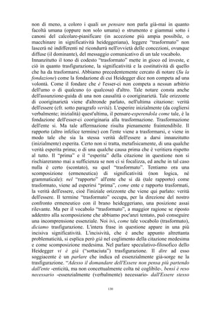non di meno, a coloro i quali un pensare non parla già-mai in quanto
facoltà umana (oppure non solo umana) o strumento e giammai sotto i
canoni del calcolare-pianificare (in accezione più ampia possibile, o
macchinare in significatività heideggeriana), leggere “trasformato” non
lascerà né indifferenti né ricondurrà nell'ovvietà delle concezioni, ovunque
diffuse (il dominante), del messaggio comunicativo di un tale vocabolo.
Innanzitutto il tono di codesto “trasformato” mette in gioco ed investe, e
ciò in quanto trasfigurazione, la significatività e la costitutività di quello
che ha da trasformarsi. Abbiamo precedentemente cercato di notare (Su la
fondazione) come la fondazione di cui Heidegger dice non competa ad una
volontà. Come il fondare che è l'esser-ci non competa a nessun arbitrio
dell'umo o di qualcuno (o qualcosa) d'altro. Tale notare consta anche
dell'assunzione-guida di una non causalità o cooriginarietà. Tale orizzonte
di cooriginarietà viene d'altronde parlato, nell'ultima citazione: verità
dell'essere (cfr. sotto paragrafo verità). L'esperire inizialmente (da cogliersi
verbalmente; inizialità) quest'ultima, il pensare-esperendola come tale, è la
fondazione dell'esser-ci cooriginaria alla trasformazione. Trasformazione
dell'ente si. Ma tale affermazione risulta pienamente fraintendibile. Il
rapporto (altro infelice termine) con l'ente viene a trasformarsi, e viene in
modo tale che sia la stessa verità dell'essere a darsi innanzitutto
(inizialmente) esperita. Certo non si tratta, metafisicamente, di una qualche
verità esperita prima; o di una qualche causa prima che è veritiera rispetto
al tutto. Il “prima” e il “esperita” della citazione in questione non si
rischiareranno mai a sufficienza se non ci si focalizza, ed anche in tal caso
nulla è certo (scontato), su quel “trasformato”. Tentiamo ora una
scomposizione (ermeneutica) di significatività (non logica, né
grammaticale): nel “rapporto” all'ente che si dà (tale rapporto) come
trasformato, viene ad esperirsi “prima”, come ente e rapporto trasformati,
la verità dell'essere, cioè l'iniziale orizzonte che viene qui parlato: verità
dell'essere. Il termine “trasformato” occupa, per la direzione del nostro
confronto ermeneutico con il brano heideggeriano, una posizione assai
rilevante. Ma per il vocabolo “trasformato”, a maggior ragione se riposto
addentro alla scomposizione che abbiamo poc'anzi tentato, può conseguire
una incomprensione essenziale. Noi ivi, come tale vocabolo (trasformato),
diciamo trasfigurazione. L'intera frase in questione appare in una più
incisiva significatività. L'incisività, che è anche appunto altrettanta
problematicità, si esplica però già nel coglimento della citazione medesima
e come scomposizione medesima. Nel parlare speculativo-filosofico dello
Heidegger vi è già (“sottaciuta”) trasfigurazione. Il dire ad esso
soggiacente è un parlare che indica ed essenzialmente già-sorge ne la
trasfigurazione. “Adesso il domandare dell'Essere non pensa più partendo
dall'ente -enticità, ma non concettualmente colta né coglibile-, bensì è reso
necessario -essenzialmente (verbalmente) necessario- dall'Essere stesso
130

 