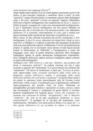 come il pensiero che raggiunge l'Essere”4.
Negli slarghi (spazi aprenti-si) di un cotale appena menzionato parlare che
indica, si può concepire l'esplicito e manifesto “porsi a tema” di certe
“questioni”, magari finanche patite (e certamente esperite dallo Heidegger)
come a dir poco “pressanti” (vicine) ed eminenti. Esperire l'abbandono
dell'essere (impulso heideggeriano alla compilazione di Essere e tempo) e
l'oblio di questo, in quanto tali, è già-come (cooriginarietà) trasfigurazione.
É già il dominante (l'ovvio trasfigurato), ma non ancora riflettuto ed
intravisto tale, che si dà (indi che si dà ad-esser-accolto) come abbandono
dell'essere. Ci si concentri, rinnovatamente, al come, esso è cardine non
logico-razionale della significatività, baricentro in equilibrio di senso.
Breve inciso. In tale contrada (orizzonte) del parlare trasfigurato, o dire
trasfigurante, il che è lo stesso, attraverso cui siamo forse venuti or ora a
muoverci, ci abbaglia e ci colpisce la questione del linguaggio (ri-pensato)
nella sua essenzialità (da cogliersi verbalmente). Cioè la sua problematicità
propria. E quindi, ma lo avanziamo senza alcuna ovvietà logico-causale
(sennò lo inferiremmo), la “difficoltà” e l'inadeguatezza o meno del
linguaggio usato, tanto di quello metafisico (decretato dallo Heidegger
inadeguato) quanto di quello denominato heideggeriano (rispondente,
forse, all'appello dell'essere; oppure anch'esso inadeguato; oppure estraneo
in egual modo dell'appello).
Torniamo a noi. “Solo l'esser-ci, e mai una “dottrina”, può produrre dal
fondo il mutamento dell'ente”5. In codesta citazione ciò che è stato
avanzato a riguardo del “trasformato” lo si può avanzare nei confronti del
“mutamento”. Ed ancora di trasformarsi si parla qui: “la presa di potere
dello spazio-tempo come essenziale presentarsi della verità entro la
fondazione ventura dell'esser-ci tramite il salvataggio della verità
dell'evento nell'ente che in tal modo si trasforma”6. In questo brano citato è
da notarsi la menzione (certo mai-solamente tale) de l'evento (verità
dell'evento; verità, evento). A trasformarsi qui è esplicitamente, nell'analisi
logico-grammatica del periodo, l'ente (lo Ente). D'altronde un
presupponibile groviglio tematico e speculativo di uomo, esser-ci, coloro
che tra-montano (i venturi o i preparatori di questi ultimi), si riscontra
piuttosto limpidamente nel seguente passo: “coloro che veramente tramontano non conoscono la torbida “rassegnazione”...-né- il chiassoso
“ottimismo” che -non sa né può- guadagnare finalmente se stesso
trasformandosi”7. Il guadagno di sé ad-viene nel trasformare, come
trasformazione. Nell'opera a cui siamo posti di fronte, il se stesso sta “...a
dire...ipseità dell'esser-ci in cui accadono la radura e il velamento
4

Ivi. pag. 417.
Ivi. pag. 118.
6
Ivi. pag. 377.
7
Ivi. pag. 389.
5

131

 