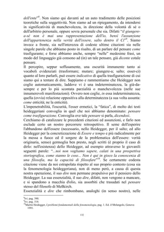 dell'ente”8. Non siamo qui davanti ad un auto tradimento delle posizioni
teoretiche sulla soggettività. Non siamo ad un ripiegamento, da intendersi
in significatività di manchevolezza, in direzione della volontà di sé o
dell'arbitrio personale, oppure sovra personale che sia. Difatti “il giungerea-sé non è mai una rappresentazione dell'io, bensì l'assunzione
dell'appartenenza nella verità dell'essere, salto dentro il Ci”9. Siamo
invece a fronte, sia nell'interezza di codeste ultime citazioni sia nelle
singole parole che abbiamo posto in risalto, di un parlare del pensare come
trasfigurante; e forse abbiamo anche, sempre “nelle” medesime frasi, un
modo del linguaggio già consono ad (in) un tale pensare, già dicente cotale
pensare.
Il percepire, seppur soffusamente, una oscurità immanente tanto ai
vocaboli evidenziati (trasformare; mutare; giungere-a; salto; esser-ci)
quanto al loro parlarli, può essere indicativo di quella trasfigurazione di cui
siamo qui a tentare di dire. Sappiamo e rammentiamo che Heidegger non
coglie automaticamente, laddove vi è una indeterminatezza, la già-dasempre e per lo più scontata parzialità o manchevolezza (nelle sue
innumerevoli manifestazioni). Ovvero non coglie, in essa indeterminatezza,
quella (ovvia) relazione oppositiva alla determinatezza (a sua volta assunta:
come enticità; ne la enticità).
L'impenetrabilità, l'oscurità, l'esser ermetici, la “fatica”, di molto dei testi
heideggeriani convoglia in quel che noi abbiamo denominato: pensare
come trasfigurazione. Convoglia ove tale pensare si parla, dicendosi.
Cerchiamo di catalizzare le precedenti citazioni ed assunzioni, e farlo non
esclude certo un nostro percorrere retrospettivo. Il seme dell'esperire
l'abbandono dell'essere (necessario, nello Heidegger, per il salto; ed allo
Heidegger per la concretizzazione di Essere e tempo e più radicalmente per
la messa a fuoco ed il sorgere de la problematica dell'essere: verità
originaria, senso) germoglia ben presto, negli scritti (è proprio il caso di
dirlo: nell'esistenza) dello Heidegger, ad esempio attraverso le giovanili
seguenti parole: “...noi non vogliamo sapere, calati in una prospettiva
storiografica, come stanno le cose... Non è qui in gioco la conoscenza di
una filosofia, ma la capacità di filosofare”10. Se certamente codesta
citazione viene da noi estrapolata rispetto al suo proprio contesto (cosa sia
la fenomenologia heideggeriana), non di meno però, a causa di questa
nostra operazione, il suo dire non permane propulsivo per il pensiero dello
Heidegger. La sua essenzialità, il suo dire, difatti, non vengono a mancare,
e si spandono a macchia d'olio, sia assorbiti che trasudati nel pensare
stesso del filosofo di Meßkirch.
Essenzialità e dire che rimbombano, analoghi (in senso nostro), nelle
8

Ivi. pag. 390.
Ivi. pag. 318.
10
Martin Heidegger, I problemi fondamentali della fenomenologia, pag. 1. Ed. il Melangolo, Genova
1991.
9

132

 