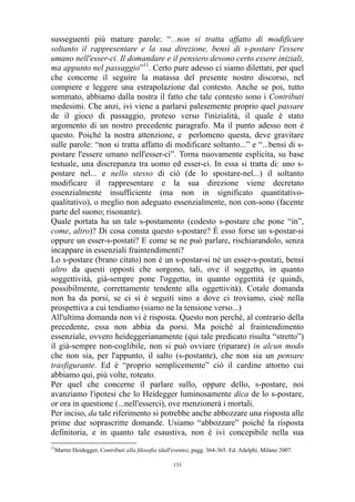susseguenti più mature parole: “...non si tratta affatto di modificare
soltanto il rappresentare e la sua direzione, bensì di s-postare l'essere
umano nell'esser-ci. Il domandare e il pensiero devono certo essere iniziali,
ma appunto nel passaggio”11. Certo pure adesso ci siamo dilettati, per quel
che concerne il seguire la matassa del presente nostro discorso, nel
compiere e leggere una estrapolazione dal contesto. Anche se poi, tutto
sommato, abbiamo dalla nostra il fatto che tale contesto sono i Contributi
medesimi. Che anzi, ivi viene a parlarsi palesemente proprio quel passare
de il gioco di passaggio, proteso verso l'inizialità, il quale è stato
argomento di un nostro precedente paragrafo. Ma il punto adesso non è
questo. Poiché la nostra attenzione, e perlomeno questa, deve gravitare
sulle parole: “non si tratta affatto di modificare soltanto...” e “...bensì di spostare l'essere umano nell'esser-ci”. Torna nuovamente esplicita, su base
testuale, una discrepanza tra uomo ed esser-ci. In essa si tratta di: uno spostare nel... e nello stesso di ciò (de lo spostare-nel...) il soltanto
modificare il rappresentare e la sua direzione viene decretato
essenzialmente insufficiente (ma non in significato quantitativoqualitativo), o meglio non adeguato essenzialmente, non con-sono (facente
parte del suono; risonante).
Quale portata ha un tale s-postamento (codesto s-postare che pone “in”,
come, altro)? Di cosa consta questo s-postare? É esso forse un s-postar-si
oppure un esser-s-postati? E come se ne può parlare, rischiarandolo, senza
incappare in essenziali fraintendimenti?
Lo s-postare (brano citato) non è un s-postar-si né un esser-s-postati, bensì
altro da questi opposti che sorgono, tali, ove il soggetto, in quanto
soggettività, già-sempre pone l'oggetto, in quanto oggettità (e quindi,
possibilmente, correttamente tendente alla oggettività). Cotale domanda
non ha da porsi, se ci si è seguiti sino a dove ci troviamo, cioè nella
prospettiva a cui tendiamo (siamo ne la tensione verso...)
All'ultima domanda non vi è risposta. Questo non perché, al contrario della
precedente, essa non abbia da porsi. Ma poiché al fraintendimento
essenziale, ovvero heideggerianamente (qui tale predicato risulta “stretto”)
il già-sempre non-coglibile, non si può ovviare (riparare) in alcun modo
che non sia, per l'appunto, il salto (s-postante), che non sia un pensare
trasfigurante. Ed è “proprio semplicemente” ciò il cardine attorno cui
abbiamo qui, più volte, roteato.
Per quel che concerne il parlare sullo, oppure dello, s-postare, noi
avanziamo l'ipotesi che lo Heidegger luminosamente dica de lo s-postare,
or ora in questione (...nell'esserci), ove menzionerà i mortali.
Per inciso, da tale riferimento si potrebbe anche abbozzare una risposta alle
prime due soprascritte domande. Usiamo “abbozzare” poiché la risposta
definitoria, e in quanto tale esaustiva, non è ivi concepibile nella sua
11

Martin Heidegger, Contributi alla filosofia (dall'evento), pagg. 364-365. Ed. Adelphi, Milano 2007.
133

 