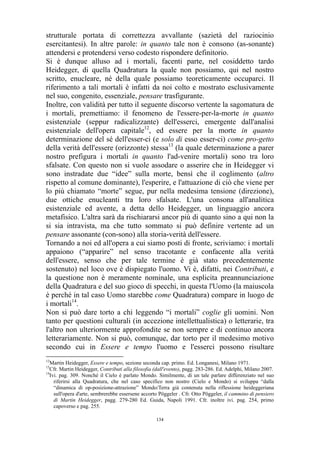 strutturale portata di correttezza avvallante (sazietà del raziocinio
esercitantesi). In altre parole: in quanto tale non è consono (as-sonante)
attendersi e protendersi verso codesto rispondere definitorio.
Si è dunque alluso ad i mortali, facenti parte, nel cosiddetto tardo
Heidegger, di quella Quadratura la quale non possiamo, qui nel nostro
scritto, enucleare, né della quale possiamo teoreticamente occuparci. Il
riferimento a tali mortali è infatti da noi colto e mostrato esclusivamente
nel suo, congenito, essenziale, pensare trasfigurante.
Inoltre, con validità per tutto il seguente discorso vertente la sagomatura de
i mortali, premettiamo: il fenomeno de l'essere-per-la-morte in quanto
esistenziale (seppur radicalizzante) dell'esserci, emergente dall'analisi
esistenziale dell'opera capitale12, ed essere per la morte in quanto
determinazione del sé dell'esser-ci (e solo di esso esser-ci) come pro-getto
della verità dell'essere (orizzonte) stessa13 (la quale determinazione a parer
nostro prefigura i mortali in quanto l'ad-venire mortali) sono tra loro
sfalsate. Con questo non si vuole assodare o asserire che in Heidegger vi
sono instradate due “idee” sulla morte, bensì che il coglimento (altro
rispetto al comune dominante), l'esperire, e l'attuazione di ciò che viene per
lo più chiamato “morte” segue, pur nella medesima tensione (direzione),
due ottiche enucleanti tra loro sfalsate. L'una consona all'analitica
esistenziale ed avente, a detta dello Heidegger, un linguaggio ancora
metafisico. L'altra sarà da rischiararsi ancor più di quanto sino a qui non la
si sia intravista, ma che tutto sommato si può definire vertente ad un
pensare assonante (con-sono) alla storia-verità dell'essere.
Tornando a noi ed all'opera a cui siamo posti di fronte, scriviamo: i mortali
appaiono (“apparire” nel senso tracotante e confacente alla verità
dell'essere, senso che per tale termine è già stato precedentemente
sostenuto) nel loco ove è dispiegato l'uomo. Vi è, difatti, nei Contributi, e
la questione non è meramente nominale, una esplicita preannunciazione
della Quadratura e del suo gioco di specchi, in questa l'Uomo (la maiuscola
è perché in tal caso Uomo starebbe come Quadratura) compare in luogo de
i mortali14.
Non si può dare torto a chi leggendo “i mortali” coglie gli uomini. Non
tanto per questioni culturali (in accezione intellettualistica) o letterarie, tra
l'altro non ulteriormente approfondite se non sempre e di continuo ancora
letterariamente. Non si può, comunque, dar torto per il medesimo motivo
secondo cui in Essere e tempo l'uomo e l'esserci possono risultare
12

Martin Heidegger, Essere e tempo, sezione seconda cap. primo. Ed. Longanesi, Milano 1971.
Cfr. Martin Heidegger, Contributi alla filosofia (dall'evento), pagg. 283-286. Ed. Adelphi, Milano 2007.
14
Ivi. pag. 309. Nonché il Cielo è parlato Mondo. Similmente, di un tale parlare differenziato nel suo
riferirsi alla Quadratura, che nel caso specifico non nostro (Cielo e Mondo) si sviluppa “dalla
“dinamica di op-posizione-attrazione” Mondo/Terra già contenuta nella riflessione heideggeriana
sull'opera d'arte, sembrerebbe essersene accorto Pöggeler . Cfr. Otto Pöggeler, il cammino di pensiero
di Martin Heidegger, pagg. 279-280 Ed. Guida, Napoli 1991. Cfr. inoltre ivi. pag. 254, primo
capoverso e pag. 255.
13

134

 