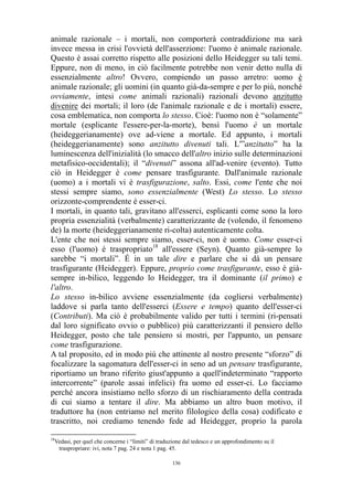 animale razionale – i mortali, non comporterà contraddizione ma sarà
invece messa in crisi l'ovvietà dell'asserzione: l'uomo è animale razionale.
Questo è assai corretto rispetto alle posizioni dello Heidegger su tali temi.
Eppure, non di meno, in ciò facilmente potrebbe non venir detto nulla di
essenzialmente altro! Ovvero, compiendo un passo arretro: uomo è
animale razionale; gli uomini (in quanto già-da-sempre e per lo più, nonché
ovviamente, intesi come animali razionali) razionali devono anzitutto
divenire dei mortali; il loro (de l'animale razionale e de i mortali) essere,
cosa emblematica, non comporta lo stesso. Cioè: l'uomo non è “solamente”
mortale (esplicante l'essere-per-la-morte), bensì l'uomo è un mortale
(heideggerianamente) ove ad-viene a mortale. Ed appunto, i mortali
(heideggerianamente) sono anzitutto divenuti tali. L'”anzitutto” ha la
luminescenza dell'inizialità (lo smacco dell'altro inizio sulle determinazioni
metafisico-occidentali); il “divenuti” assona all'ad-venire (evento). Tutto
ciò in Heidegger è come pensare trasfigurante. Dall'animale razionale
(uomo) a i mortali vi è trasfigurazione, salto. Essi, come l'ente che noi
stessi sempre siamo, sono essenzialmente (West) Lo stesso. Lo stesso
orizzonte-comprendente è esser-ci.
I mortali, in quanto tali, gravitano all'esserci, esplicanti come sono la loro
propria essenzialità (verbalmente) caratterizzante de (volendo, il fenomeno
de) la morte (heideggerianamente ri-colta) autenticamente colta.
L'ente che noi stessi sempre siamo, esser-ci, non è uomo. Come esser-ci
esso (l'uomo) è traspropriato18 all'essere (Seyn). Quanto già-sempre lo
sarebbe “i mortali”. É in un tale dire e parlare che si dà un pensare
trasfigurante (Heidegger). Eppure, proprio come trasfigurante, esso è giàsempre in-bilico, leggendo lo Heidegger, tra il dominante (il primo) e
l'altro.
Lo stesso in-bilico avviene essenzialmente (da cogliersi verbalmente)
laddove si parla tanto dell'esserci (Essere e tempo) quanto dell'esser-ci
(Contributi). Ma ciò è probabilmente valido per tutti i termini (ri-pensati
dal loro significato ovvio o pubblico) più caratterizzanti il pensiero dello
Heidegger, posto che tale pensiero si mostri, per l'appunto, un pensare
come trasfigurazione.
A tal proposito, ed in modo più che attinente al nostro presente “sforzo” di
focalizzare la sagomatura dell'esser-ci in seno ad un pensare trasfigurante,
riportiamo un brano riferito giust'appunto a quell'indeterminato “rapporto
intercorrente” (parole assai infelici) fra uomo ed esser-ci. Lo facciamo
perché ancora insistiamo nello sforzo di un rischiaramento della contrada
di cui siamo a tentare il dire. Ma abbiamo un altro buon motivo, il
traduttore ha (non entriamo nel merito filologico della cosa) codificato e
trascritto, noi crediamo tenendo fede ad Heidegger, proprio la parola
18

Vedasi, per quel che concerne i “limiti” di traduzione dal tedesco e un approfondimento su il
traspropriare: ivi, nota 7 pag. 24 e nota 1 pag. 45.
136

 