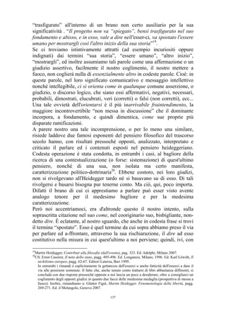 “trasfigurato” all'interno di un brano non certo ausiliario per la sua
significatività . “Il progetto non va “spiegato”, bensì trasfigurato nel suo
fondamento e abisso, e in esso, vale a dire nell'esser-ci, va spostato l'essere
umano per mostrargli così l'altro inizio della sua storia”19.
Se ci troviamo istintivamente attratti (ad esempio incuriositi oppure
indignati) dai termini “sua storia”, “essere umano”, “altro inizio”,
“mostrargli”, ed inoltre assumiamo tali parole come una affermazione o un
giudizio assertivo, facilmente il nostro coglimento, il nostro mettere a
fuoco, non coglierà nulla di essenzialmente altro in codeste parole. Cioè: in
queste parole, nel loro significato comunicativo e messaggio intellettivo
nonché intellegibile, ci si orienta come in qualunque comune asserzione, o
giudizio, o discorso logico, che siano essi affermativi, negativi, necessari,
probabili, dimostrati, elucubrati, veri (corretti) o falsi (non corretti), ecc...
Una tale ovvietà dell'orientarsi è il più inarrivabile fraintendimento, la
maggiore incontrovertibile “non messa in discussione” che il dominante
incorpora, a fondamento, e quindi dimentica, come sue proprie più
disparate ramificazioni.
A parere nostro una tale incomprensione, o per lo meno una similare,
risiede laddove due famosi esponenti del pensiero filosofico del trascorso
secolo hanno, con risultati pressoché opposti, analizzato, interpretato e
criticato il parlare ed i contenuti esposti nel pensiero heideggeriano.
Codesta operazione è stata condotta, in entrambi i casi, al bagliore della
ricerca di una contestualizzazione (o forse: sistemazione) di quest'ultimo
pensiero, nonché di una sua, non isolata ma certo manifesta,
caratterizzazione politico-dottrinaria20. Ebbene costoro, nei loro giudizi,
non si rivolgevano all'Heidegger tardo né si basavano su di esso. Di tali
rivolgersi e basarsi bisogna pur tenerne conto. Ma ciò, qui, poco importa.
Difatti il brano di cui ci apprestiamo a parlare può esser visto avente
analogo tenore per il medesimo bagliore e per la medesima
caratterizzazione.
Però noi accentriamoci, era d'altronde questo il nostro intento, sulla
soprascritta citazione nel suo come, nel cooriginario suo, bisbigliante, nondetto dire. È eclatante, al nostro sguardo, che anche in codesta frase si trovi
il termine “spostato”. Esso è quel termine da cui sopra abbiamo preso il via
per parlare ed a-ffrontare, attraverso la sua rischiarazione, il dire ad esso
costitutivo nella misura in cui quest'ultimo a noi perviene; quindi, ivi, con
19
20

Martin Heidegger, Contributi alla filosofia (dall'evento), pag. 323. Ed. Adelphi, Milano 2007.
Cfr. Ernst Cassirer, Il mito dello stato, pagg. 495-496. Ed. Longanesi, Milano, 1996. Ed: Karl Löwith, Il
nichilismo europeo, pagg. 62-67. Editori Laterza, Bari 1999.
In entrambi i rimandi è esplicitamente la gettatezza dell'esserci o anche fatticità dell'esserci a dare il
via alle posizioni sostenute. Il fatto che, anche tenuto conto trattarsi di libri abbastanza differenti, si
concluda con due risposte pressoché opposte a noi lascia un poco a desiderare, oltre a consigliarci un
coglimento degli opposti giudizi in quanto due facce delle medesima medaglia (prospettiva di messa a
fuoco). Inoltre, rimandiamo a: Günter Figal, Martin Heidegger. Fenomenologia della libertà, pagg.
269-271. Ed. il Melangolo, Genova 2007.
137

 