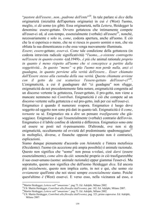 “pastore dell'essere...non...padrone dell'ente”24. In tale parlare si dice della
originarietà (inizialità dell'apertura originaria) in cui è (West) l'uomo,
meglio, si dà uomo (es gibt). Essa originarietà, nella Lettera, Heidegger la
denomina: essere-gettato. Ovvero gettatezza che intimamente compete
all'esser-ci ed, al con-tempo, essenzialmente (verbale) all'essere25, nonché,
necessariamente e solo in, come, codesta apertura, anche all'uomo. E ciò
che la si esperisca o meno, che ne si riesca in quanto uomini o non, che sia
obliata la sua dimenticanza o che essa venga nuovamente illuminata.
Essere; essere-gettato; esser-ci. Come tale condizione della gettatezza (in
codesta intravista radicale significatività) “l'uomo,...e-sistente controgetto
nell'essere in quanto evento -(ed.1949)-, è più che animal rationale proprio
in quanto è meno rispetto all'uomo che si concepisce a partire dalla
soggettività... In questo “meno” -e più- l'uomo non perde nulla, anzi ci
guadagna, in quanto perviene alla verità dell'essere... Esser chiamato
dall'Essere stesso alla custodia della sua verità. Questa chiamata avviene
con il getto da cui scaturisce l'essere-gettato dell'esser-ci”26.
L'enigmaticità, a cui il guadagnare del “ci guadagna” non sfugge,
enigmaticità da noi precedentemente fatta notare, enigmaticità congenita ad
un discorso vertente la gettatezza, l'esser-gettato, il pro-getto, non viene a
mancare nemmeno nei Contributi. Enigmaticità è ciò che compete ad un
discorso vertente sulla gettatezza e sul pro-getto, indi per cui sull'esser-ci.
Enigmatico è quando il numerare svapora. Enigmatico è luogo dove
soggetto ed oggetto non sono più dati in quanto tali. Enigmaticità è il come,
tornante su sé. Enigmatico sta a dire un pensare trasfigurante che giàsoggiace. Enigmatico è qui l'essenzialmente (verbale) contrario dell'ovvio.
Enigmatico è il labile confine di identità e differenza. Enigmatico sono ente
ed essere se posti nel ri-pensamento. D'altronde, ove non si dà
enigmaticità, occultamento ed ovvietà del predominante spadroneggiano27
in molteplici, diverse, e finanche opposte (op-posto non è contrario),
esplicazioni.
Siamo dunque pienamente d'accordo con Aristotele e l'intera metafisica
(Occidente): l'uomo (in accezione più ampia possibile) è animale razionale.
Questo non significa che “uomo” non possa s-velasi, cioè darsi (essere
essenzialmente), come altro da ciò: senonché proprio in ciò trasfigurerebbe
il suo esser-umano (uomo: animale razionale) eppur giammai l'esser-ci. Ma
sopratutto, questo non significa che dell'uomo Heidegger dica. Ed ancora
più inizialmente, questo non implica certo, in noi e qui, che uomo sia
ovviamente quell'ente che noi stessi sempre essenzialmente siamo. Poiché
quest'ultimo è (West) esser-ci. E verso esso, nella vicinanza ad esso, o
24

Martin Heidegger, Lettera sull'”umanismo”, pag 73. Ed. Adelphi, Milano 2002.
Cfr. Martin Heidegger, Contributi alla filosofia (dall'evento), par. 182. Ed. Adelphi, Milano 2007.
26
Martin Heidegger, Lettera sull'”umanismo”, pag 73. Ed. Adelphi, Milano 2002.
27
Cfr. Martin Heidegger, Contributi alla filosofia (dall'evento), pag. 323, primo capoverso. Ed. Adelphi,
Milano 2007.
25

139

 