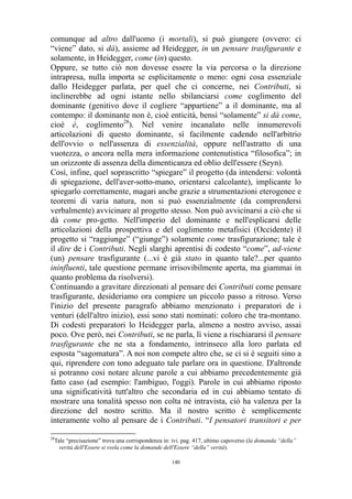 comunque ad altro dall'uomo (i mortali), si può giungere (ovvero: ci
“viene” dato, si dà), assieme ad Heidegger, in un pensare trasfigurante e
solamente, in Heidegger, come (in) questo.
Oppure, se tutto ciò non dovesse essere la via percorsa o la direzione
intrapresa, nulla importa se esplicitamente o meno: ogni cosa essenziale
dallo Heidegger parlata, per quel che ci concerne, nei Contributi, si
inclinerebbe ad ogni istante nello sbilanciarsi come coglimento del
dominante (genitivo dove il cogliere “appartiene” a il dominante, ma al
contempo: il dominante non è, cioè enticità, bensì “solamente” si dà come,
cioè è, coglimento28). Nel venire incanalato nelle innumerevoli
articolazioni di questo dominante, sì facilmente cadendo nell'arbitrio
dell'ovvio o nell'assenza di essenzialità, oppure nell'astratto di una
vuotezza, o ancora nella mera informazione contenutistica “filosofica”; in
un orizzonte di assenza della dimenticanza ed oblio dell'essere (Seyn).
Così, infine, quel soprascritto “spiegare” il progetto (da intendersi: volontà
di spiegazione, dell'aver-sotto-mano, orientarsi calcolante), implicante lo
spiegarlo correttamente, magari anche grazie a strumentazioni eterogenee e
teoremi di varia natura, non si può essenzialmente (da comprendersi
verbalmente) avvicinare al progetto stesso. Non può avvicinarsi a ciò che si
dà come pro-getto. Nell'imperio del dominante e nell'esplicarsi delle
articolazioni della prospettiva e del coglimento metafisici (Occidente) il
progetto si “raggiunge” (“giunge”) solamente come trasfigurazione; tale è
il dire de i Contributi. Negli slarghi aprentisi di codesto “come”, ad-viene
(un) pensare trasfigurante (...vi è già stato in quanto tale?...per quanto
ininfluenti, tale questione permane irrisovibilmente aperta, ma giammai in
quanto problema da risolversi).
Continuando a gravitare direzionati al pensare dei Contributi come pensare
trasfigurante, desideriamo ora compiere un piccolo passo a ritroso. Verso
l'inizio del presente paragrafo abbiamo menzionato i preparatori de i
venturi (dell'altro inizio), essi sono stati nominati: coloro che tra-montano.
Di codesti preparatori lo Heidegger parla, almeno a nostro avviso, assai
poco. Ove però, nei Contributi, se ne parla, lì viene a rischiararsi il pensare
trasfigurante che ne sta a fondamento, intrinseco alla loro parlata ed
esposta “sagomatura”. A noi non compete altro che, se ci si è seguiti sino a
qui, riprendere con tono adeguato tale parlare ora in questione. D'altronde
si potranno così notare alcune parole a cui abbiamo precedentemente già
fatto caso (ad esempio: l'ambiguo, l'oggi). Parole in cui abbiamo riposto
una significatività tutt'altro che secondaria ed in cui abbiamo tentato di
mostrare una tonalità spesso non colta né intravista, ciò ha valenza per la
direzione del nostro scritto. Ma il nostro scritto è semplicemente
interamente volto al pensare de i Contributi. “I pensatori transitori e per
28

Tale “precisazione” trova una corrispondenza in: ivi. pag. 417, ultimo capoverso (la domanda “della”
verità dell'Essere si svela come la domande dell'Essere “della” verità).
140

 
