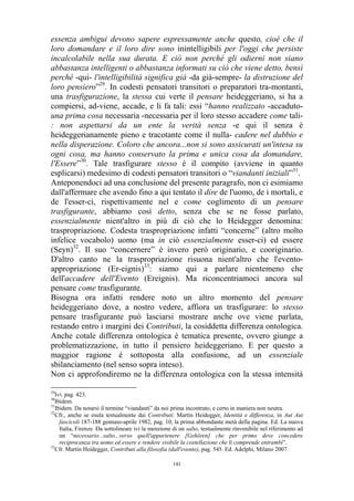 essenza ambigui devono sapere espressamente anche questo, cioè che il
loro domandare e il loro dire sono inintelligibili per l'oggi che persiste
incalcolabile nella sua durata. E ciò non perché gli odierni non siano
abbastanza intelligenti o abbastanza informati su ciò che viene detto, bensì
perché -qui- l'intelligibilità significa già -da già-sempre- la distruzione del
loro pensiero”29. In codesti pensatori transitori o preparatori tra-montanti,
una trasfigurazione, la stessa cui verte il pensare heideggeriano, si ha a
compiersi, ad-viene, accade, e li fa tali: essi “hanno realizzato -accadutouna prima cosa necessaria -necessaria per il loro stesso accadere come tali: non aspettarsi da un ente la verità senza -e qui il senza è
heideggerianamente pieno e tracotante come il nulla- cadere nel dubbio e
nella disperazione. Coloro che ancora...non si sono assicurati un'intesa su
ogni cosa, ma hanno conservato la prima e unica cosa da domandare,
l'Essere”30. Tale trasfigurare stesso è il compito (avviene in quanto
esplicarsi) medesimo di codesti pensatori transitori o “viandanti iniziali”31.
Anteponendoci ad una conclusione del presente paragrafo, non ci esimiamo
dall'affermare che avendo fino a qui tentato il dire de l'uomo, de i mortali, e
de l'esser-ci, rispettivamente nel e come coglimento di un pensare
trasfigurante, abbiamo così detto, senza che se ne fosse parlato,
essenzialmente nient'altro in più di ciò che lo Heidegger denomina:
traspropriazione. Codesta traspropriazione infatti “concerne” (altro molto
infelice vocabolo) uomo (ma in ciò essenzialmente esser-ci) ed essere
(Seyn)32. Il suo “concernere” è invero però originario, e cooriginario.
D'altro canto ne la traspropriazione risuona nient'altro che l'eventoappropriazione (Er-eignis)33: siamo qui a parlare nientemeno che
dell'accadere dell'Evento (Ereignis). Ma riconcentriamoci ancora sul
pensare come trasfigurante.
Bisogna ora infatti rendere noto un altro momento del pensare
heideggeriano dove, a nostro vedere, affiora un trasfigurare: lo stesso
pensare trasfigurante può lasciarsi mostrare anche ove viene parlata,
restando entro i margini dei Contributi, la cosiddetta differenza ontologica.
Anche cotale differenza ontologica è tematica presente, ovvero giunge a
problematizzazione, in tutto il pensiero heideggeriano. E per questo a
maggior ragione è sottoposta alla confusione, ad un essenziale
sbilanciamento (nel senso sopra inteso).
Non ci approfondiremo ne la differenza ontologica con la stessa intensità
29

Ivi. pag. 423.
Ibidem.
31
Ibidem. Da notarsi il termine “viandanti” da noi prima incontrato, e certo in maniera non neutra.
32
Cfr., anche se esula testualmente dai Contributi: Martin Heidegger, Identità e differenza, in Aut Aut
fascicoli 187-188 gennaio-aprile 1982, pag. 10, la prima abbondante metà della pagina. Ed. La nuova
Italia, Firenze. Da sottolineare ivi la menzione di un salto, testualmente rinvenibile nel riferimento ad
un “necessario...salto...verso quell'appartenere [Gehören] che per primo deve concedere
reciprocanza tra uomo ed essere e rendere visibile la costellazione che li comprende entrambi”.
33
Cfr. Martin Heidegger, Contributi alla filosofia (dall'evento), pag. 545. Ed. Adelphi, Milano 2007.
30

141

 