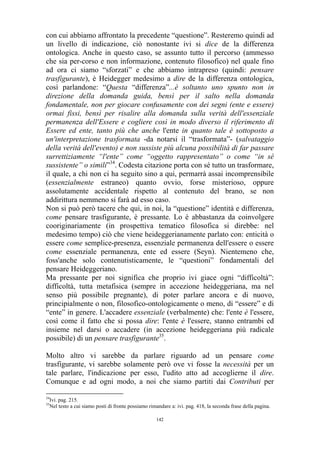 con cui abbiamo affrontato la precedente “questione”. Resteremo quindi ad
un livello di indicazione, ciò nonostante ivi si dice de la differenza
ontologica. Anche in questo caso, se assunto tutto il percorso (ammesso
che sia per-corso e non informazione, contenuto filosofico) nel quale fino
ad ora ci siamo “sforzati” e che abbiamo intrapreso (quindi: pensare
trasfigurante), è Heidegger medesimo a dire de la differenza ontologica,
così parlandone: “Questa “differenza”...è soltanto uno spunto non in
direzione della domanda guida, bensì per il salto nella domanda
fondamentale, non per giocare confusamente con dei segni (ente e essere)
ormai fissi, bensì per risalire alla domanda sulla verità dell'essenziale
permanenza dell'Essere e cogliere così in modo diverso il riferimento di
Essere ed ente, tanto più che anche l'ente in quanto tale è sottoposto a
un'interpretazione trasformata -da notarsi il “trasformata”- (salvataggio
della verità dell'evento) e non sussiste più alcuna possibilità di far passare
surrettiziamente “l'ente” come “oggetto rappresentato” o come “in sé
sussistente” o simili”34. Codesta citazione porta con sé tutto un trasformare,
il quale, a chi non ci ha seguito sino a qui, permarrà assai incomprensibile
(essenzialmente estraneo) quanto ovvio, forse misterioso, oppure
assolutamente accidentale rispetto al contenuto del brano, se non
addirittura nemmeno si farà ad esso caso.
Non si può però tacere che qui, in noi, la “questione” identità e differenza,
come pensare trasfigurante, è pressante. Lo è abbastanza da coinvolgere
cooriginariamente (in prospettiva tematico filosofica si direbbe: nel
medesimo tempo) ciò che viene heideggerianamente parlato con: enticità o
essere come semplice-presenza, essenziale permanenza dell'essere o essere
come essenziale permanenza, ente ed essere (Seyn). Nientemeno che,
foss'anche solo contenutisticamente, le “questioni” fondamentali del
pensare Heideggeriano.
Ma pressante per noi significa che proprio ivi giace ogni “difficoltà”:
difficoltà, tutta metafisica (sempre in accezione heideggeriana, ma nel
senso più possibile pregnante), di poter parlare ancora e di nuovo,
principialmente o non, filosofico-ontologicamente o meno, di “essere” e di
“ente” in genere. L'accadere essenziale (verbalmente) che: l'ente è l'essere,
così come il fatto che si possa dire: l'ente è l'essere, stanno entrambi ed
insieme nel darsi o accadere (in accezione heideggeriana più radicale
possibile) di un pensare trasfigurante35.
Molto altro vi sarebbe da parlare riguardo ad un pensare come
trasfigurante, vi sarebbe solamente però ove vi fosse la necessità per un
tale parlare, l'indicazione per esso, l'udito atto ad accoglierne il dire.
Comunque e ad ogni modo, a noi che siamo partiti dai Contributi per
34
35

Ivi. pag. 215.
Nel testo a cui siamo posti di fronte possiamo rimandare a: ivi. pag. 418, la seconda frase della pagina.
142

 