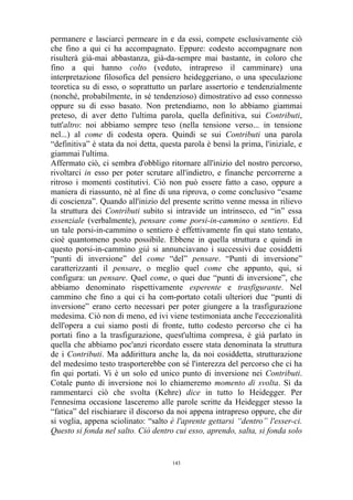 permanere e lasciarci permeare in e da essi, compete esclusivamente ciò
che fino a qui ci ha accompagnato. Eppure: codesto accompagnare non
risulterà già-mai abbastanza, già-da-sempre mai bastante, in coloro che
fino a qui hanno colto (veduto, intrapreso il camminare) una
interpretazione filosofica del pensiero heideggeriano, o una speculazione
teoretica su di esso, o soprattutto un parlare assertorio e tendenzialmente
(nonché, probabilmente, in sé tendenzioso) dimostrativo ad esso connesso
oppure su di esso basato. Non pretendiamo, non lo abbiamo giammai
preteso, di aver detto l'ultima parola, quella definitiva, sui Contributi,
tutt'altro: noi abbiamo sempre teso (nella tensione verso... in tensione
nel...) al come di codesta opera. Quindi se sui Contributi una parola
“definitiva” è stata da noi detta, questa parola è bensì la prima, l'iniziale, e
giammai l'ultima.
Affermato ciò, ci sembra d'obbligo ritornare all'inizio del nostro percorso,
rivoltarci in esso per poter scrutare all'indietro, e finanche percorrerne a
ritroso i momenti costitutivi. Ciò non può essere fatto a caso, oppure a
maniera di riassunto, né al fine di una riprova, o come conclusivo “esame
di coscienza”. Quando all'inizio del presente scritto venne messa in rilievo
la struttura dei Contributi subito si intravide un intrinseco, ed “in” essa
essenziale (verbalmente), pensare come porsi-in-cammino o sentiero. Ed
un tale porsi-in-cammino o sentiero è effettivamente fin qui stato tentato,
cioè quantomeno posto possibile. Ebbene in quella struttura e quindi in
questo porsi-in-cammino già si annunciavano i successivi due cosiddetti
“punti di inversione” del come “del” pensare. “Punti di inversione”
caratterizzanti il pensare, o meglio quel come che appunto, qui, si
configura: un pensare. Quel come, o quei due “punti di inversione”, che
abbiamo denominato rispettivamente esperente e trasfigurante. Nel
cammino che fino a qui ci ha com-portato cotali ulteriori due “punti di
inversione” erano certo necessari per poter giungere a la trasfigurazione
medesima. Ciò non di meno, ed ivi viene testimoniata anche l'eccezionalità
dell'opera a cui siamo posti di fronte, tutto codesto percorso che ci ha
portati fino a la trasfigurazione, quest'ultima compresa, è già parlato in
quella che abbiamo poc'anzi ricordato essere stata denominata la struttura
de i Contributi. Ma addirittura anche la, da noi cosiddetta, strutturazione
del medesimo testo trasporterebbe con sé l'interezza del percorso che ci ha
fin qui portati. Vi è un solo ed unico punto di inversione nei Contributi.
Cotale punto di inversione noi lo chiameremo momento di svolta. Sì da
rammentarci ciò che svolta (Kehre) dice in tutto lo Heidegger. Per
l'ennesima occasione lasceremo alle parole scritte da Heidegger stesso la
“fatica” del rischiarare il discorso da noi appena intrapreso oppure, che dir
si voglia, appena sciolinato: “salto è l'aprente gettarsi “dentro” l'esser-ci.
Questo si fonda nel salto. Ciò dentro cui esso, aprendo, salta, si fonda solo

143

 