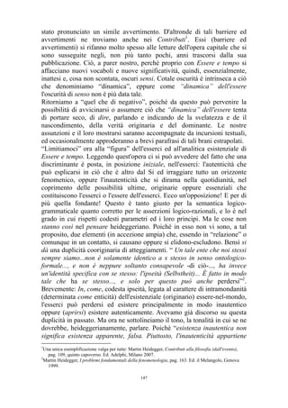 stato pronunciato un simile avvertimento. D'altronde di tali barriere ed
avvertimenti ne troviamo anche nei Contributi1. Essi (barriere ed
avvertimenti) si rifanno molto spesso alle letture dell'opera capitale che si
sono susseguite negli, non più tanto pochi, anni trascorsi dalla sua
pubblicazione. Ciò, a parer nostro, perché proprio con Essere e tempo si
affacciano nuovi vocaboli e nuove significatività, quindi, essenzialmente,
inattesi e, cosa non scontata, oscuri sensi. Cotale oscurità è intrinseca a ciò
che denominiamo “dinamica”, eppure come “dinamica” dell'essere
l'oscurità di senso non è più data tale.
Ritorniamo a “quel che di negativo”, poiché da questo può pervenire la
possibilità di avvicinarsi o assumere ciò che “dinamica” dell'essere tenta
di portare seco, di dire, parlando e indicando de la svelatezza e de il
nascondimento, della verità originaria e del dominante. Le nostre
assunzioni e il loro mostrarsi saranno accompagnate da incursioni testuali,
ed occasionalmente approderanno a brevi parafrasi di tali brani estrapolati.
“Limitiamoci” ora alla “figura” dell'esserci ed all'analitica esistenziale di
Essere e tempo. Leggendo quest'opera ci si può avvedere del fatto che una
discriminante è posta, in posizione iniziale, nell'esserci: l'autenticità che
può esplicarsi in ciò che è altro dal Si ed irraggiare tutto un orizzonte
fenomenico, oppure l'inautenticità che si dirama nella quotidianità, nel
coprimento delle possibilità ultime, originarie oppure essenziali che
costituiscono l'esserci o l'essere dell'esserci. Ecco un'opposizione! E per di
più quella fondante! Questo è tanto giusto per la semantica logicogrammaticale quanto corretto per le asserzioni logico-razionali, e lo è nel
grado in cui rispetti codesti parametri ed i loro principi. Ma le cose non
stanno così nel pensare heideggeriano. Poiché in esso non vi sono, a tal
proposito, due elementi (in accezione ampia) che, essendo in “relazione” o
comunque in un contatto, si causano oppure si elidono-escludono. Bensì si
dà una duplicità cooriginaria di atteggiamenti. “ Un tale ente che noi stessi
sempre siamo...non è solamente identico a s stesso in senso ontologicoformale..., e non è neppure soltanto consapevole -di ciò-..., ha invece
un'identità specifica con se stesso: l'ipseità (Selbstheit)... È fatto in modo
tale che ha se stesso..., e solo per questo può anche perdersi”2.
Brevemente: In, come, codesta ipseità, legata al carattere di intramondanità
(determinata come enticità) dell'esistenziale (originario) essere-nel-mondo,
l'esserci può perdersi ed esistere principalmente in modo inautentico
oppure (aprirsi) esistere autenticamente. Avevamo già discorso su questa
duplicità in passato. Ma ora ne sottolineiamo il tono, la tonalità in cui se ne
dovrebbe, heideggerianamente, parlare. Poiché “esistenza inautentica non
significa esistenza apparente, falsa. Piuttosto, l'inautenticità appartiene
1

Una unica esemplificazione valga per tutte: Martin Heidegger, Contributi alla filosofia (dall'evento),
pag. 109, quinto capoverso. Ed. Adelphi, Milano 2007.
2
Martin Heidegger, I problemi fondamentali della fenomenologia, pag. 163. Ed. il Melangolo, Genova
1999.
147

 