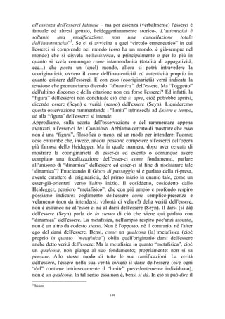 all'essenza dell'esserci fattuale – ma per essenza (verbalmente) l'esserci è
fattuale ed altresì gettato, heideggerianamente storico-. L'autenticità è
soltanto una modificazione, non una cancellazione totale
dell'inautenticità”3. Se ci si avvicina a quel “circolo ermeneutico” in cui
l'esserci si comprende nel mondo (esso ha un mondo, è già-sempre nel
mondo) che si disvela nell'esistenza, e principalmente o per lo più in
quanto si svela comunque come intamondanità (totalità di appagatività,
ecc...) che porta un (quel) mondo, allora si potrà intravedere la
cooriginarietà, ovvero il come dell'inautenticità ed autenticità proprio in
quanto esistere dell'esserci. E con esso (cooriginarietà) verrà indicata la
tensione che pronunciamo dicendo “dinamica” dell'essere. Ma “l'oggetto”
dell'ultimo discorso e della citazione non era forse l'esserci? Ed infatti, la
“figura” dell'esserci non conchiude ciò che si apre, cioè potrebbe aprirsi,
dicendo essere (Seyn) e verità (senso) dell'essere (Seyn). Liquideremo
questa osservazione rammentando i “limiti” intrinsechi ad Essere e tempo,
ed alla “figura” dell'esserci si intende.
Approdiamo, sulla scorta dell'osservazione e del rammentare appena
avanzati, all'esser-ci de i Contributi. Abbiamo cercato di mostrare che esso
non è una “figura”, filosofica o meno, né un modo per intendere: l'uomo;
cose entrambe che, invece, ancora possono competere all'esserci dell'opera
più famosa dello Heidegger. Ma in quale maniera, dopo aver cercato di
mostrare la cooriginarietà di esser-ci ed evento o comunque avere
compiuto una focalizzazione dell'esser-ci come fondamento, parlare
all'unisono di “dinamica” dell'essere ed esser-ci al fine di rischiarare tale
“dinamica”? Enucleando il Gioco di passaggio si è parlato della ri-presa,
avente carattere di originarietà, del primo inizio in quanto tale, come un
esser-già-orientati verso l'altro inizio. Il cosiddetto, cosiddetto dallo
Heidegger, pensiero “metafisico”, che con più ampio e profondo respiro
possiamo indicare: coglimento dell'essere come semplice-presenza e
velamento (non da intendersi: volontà di velare!) della verità dell'essere,
non è estraneo né all'esser-ci né al darsi dell'essere (Seyn). Il darsi (si dà)
dell'essere (Seyn) parla de lo stesso di ciò che viene qui parlato con
“dinamica” dell'essere. La metafisica, nell'ampio respiro poc'anzi assunto,
non è un altro da codesto stesso. Non è l'opposto, né il contrario, né l'alter
ego del darsi dell'essere. Bensì, come un qualcosa (la) metafisica (cioè
proprio in quanto “metafisica”) oblia quell'originario darsi dell'essere
anche detto verità dell'essere. Ma la metafisica in quanto “metafisica”, cioè
un qualcosa, non giunge al suo fondamento; propriamente: non si sa
pensare. Allo stesso modo di tutte le sue ramificazioni. La verità
dell'essere, l'essere nella sua verità ovvero il darsi dell'essere (ove ogni
“del” contiene intrinsecamente il “limite” precedentemente individuato),
non è un qualcosa. In tal senso essa non è, bensì si dà. In ciò si può dire il
3

Ibidem.
148

 