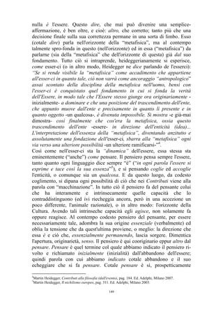 nulla è l'essere. Questo dire, che mai può divenire una sempliceaffermazione, è ben oltre, e cioè: altro, che corretto; tanto più che una
decisione finale sulla sua correttezza permane in una sorta di limbo. Esso
(cotale dire) parla nell'orizzonte della “metafisica”, ma al contempo
talmente spro-fonda in questo (nell'orizzonte) ed in essa (“metafisica”) da
parlarne (sia della “metafisica” che dell'orizzonte di questa) già dal suo
fondamento. Tutto ciò si intraprende, heideggerianamente si esperisce,
come esser-ci (o in altro modo, Heidegger ne dice parlando de l'esserci):
“Se si rende visibile la “metafisica” come accadimento che appartiene
all'esser-ci in quanto tale, ciò non varrà come ancoraggio “antropologico”
assai scontato della disciplina della metafisica nell'uomo, bensì con
l'esser-ci è conquistato quel fondamento in cui si fonda la verità
dell'Essere, in modo tale che l'Essere stesso giunge ora originariamente inizialmente- a dominare e che una posizione del trascendimento dell'ente,
che appunto muove dall'ente e precisamente in quanto lì presente e in
quanto oggetto -un qualcosa-, è divenuta impossibile. Si mostra -e già-mai
dimostra- così finalmente che cos'era la metafisica, ossia questo
trascendimento dell'ente -essere- in direzione dell'enticità (idea)...
L'interpretazione dell'essenza della “metafisica”, diventando anzitutto e
assolutamente una fondazione dell'esser-ci, sbarra alla “metafisica” ogni
via verso una ulteriore possibilità -un ulteriore ramificarsi-”4.
Così come nell'esser-ci sta la “dinamica” dell'essere, essa stessa sta
eminentemente (“anche”) come pensare. Il pensiero pensa sempre l'essere,
tanto quanto ogni linguaggio dice sempre “è” (“in ogni parola l'essere si
esprime e tace così la sua essenza”5), e sì pensando coglie ed accoglie
l'enticità, o comunque sia un qualcosa. E da questo luogo, da codesto
coglimento, si dipana ogni possibilità di ciò che nei Contributi viene alla
parola con “macchinazione”. In tutto ciò il pensiero fa del pensante colui
che ha interamente e intrinsecamente quelle capacità che lo
contraddistinguono (ed ivi riecheggia ancora, però in una accezione un
poco differente, l'animale razionale), o in altro modo: l'orizzonte della
Cultura. Avendo tali intrinseche capacità egli agisce, non solamente fa
oppure reagisce. Al contempo codesto pensiero del pensante, per essere
necessariamente tale, adombra la sua origine essenziale (verbalmente) ed
oblia la tensione che da quest'ultima proviene, o meglio: la direzione che
essa è e ciò che, essenzialmente permanendo, lascia sorgere. Dimentica
l'apertura, originarietà, senso. Il pensiero è qui cooriginario eppur altro dal
pensare. Pensare è quel termine col quale abbiamo indicato il pensiero rivolto e richiamato inizialmente (inizialità) dall'abbandono dell'essere;
quindi parola con cui abbiamo indicato cotale abbandono e il suo
echeggiare che si fa pensare. Cotale pensare è sì, prospetticamente
4
5

Martin Heidegger, Contributi alla filosofia (dall'evento), pag. 184. Ed. Adelphi, Milano 2007.
Martin Heidegger, Il nichilismo europeo, pag. 311. Ed. Adelphi, Milano 2003.
149

 