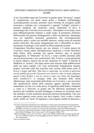 APPENDICE ERMENEUTICO-INTERPRETATIVA1 (RIGUARDO LA
KEHRE
A noi, l'accordato rango dei Contributi in quanto opera “di mezzo”, magari
di congiunzione, ma anche opera prima e fondante nell'Heidegger
cronologicamente secondo, permette senza forzature di accogliere quelle
assonanze e analogie con i conseguenti o seguenti “sviluppi”, percorsi o
pensieri intrapresi, del medesimo autore. Soprattutto là dove la
terminologia dei Contributi trova riscontro. Sforzandoci in tal modo, senza
però obbligatoriamente limitarci a cotale modo, di permanere all'interno
dell'orizzonte del pensiero heideggeriano e della sua direzione. Qualunque
cosa ciò significhi. Insomma, guarderemo alle cronologicamente
successive opere e scritti con sensibile interesse, occhio acuto ed orecchio
pronto all'ascolto. Ma questo atteggiamento non è affrontabile in chiave
meramente cronologica, cioè tramite un filtro temporale-causale.
L'importanza filosofica (questo, per ora, almeno, è il nostro piano) dei
Contributi risiede infatti nell'esplicazione (anch'essa a livello filosofico)
della Kehre, delle contrade che questa, diciamo, apre al pensare
heideggeriano. Il “fallimento” di Essere e tempo sarebbe decretato dalla
sua non prosecuzione e non conclusione2. Qui, in breve, e necessariamente
in forma riduttiva, diremo che da tale situazione di “stallo” il filosofo di
Meßkirch sa “uscirne” solo dopo alcuni anni trascorsi dalla pubblicazione
della sua opera capitale. Ciò viene testimoniato limpidamente quando,
proprio scrivendo sulla mai trascritta terza sezione della prima parte di
Essere e tempo, egli dice: “Qui tutto si capovolge. La sezione in questione
non fu pubblicata perché il pensiero non riusciva a dire in modo adeguato
questa svolta (Kehre) e non ne veniva a capo con l'aiuto del linguaggio
della metafisica”3. A sostegno della non forzatura della nostra
affermazione sulla essenzialità della Kehre nei Contributi, e per accostarci
alla significatività intima della citazione appena riportata, interviene
innanzitutto ciò che è la svolta stessa. Il significato della Kehre, fondante4
e, come si è intravisto, in quanto tale fin dall'inizio permanente nel
pensiero del cosiddetto secondo Heidegger, ri-chiama un essenziale unico
(da intendere: avente medesima direzione) pensiero-domandante. Che esso
ora possa apparire come carsico non deve stupirci. Anzi, svolta ci indica
anche, infatti, un “moto” di repentino e coinvolgente cambio di direzione e
1

Scriviamo ermeneutico-interpretativa per distinguere e lasciare spazio alla significatività propriamente
heideggeriana del termine ermeneutica. Quest'ultima, trattandosi il presente saggio di uno scritto sullo
Heidegger, verrà per cui evocata con il solo termine ermeneutica, senza alcun'altra precisazione.
2
Come era, invece, negli intenti di partenza. Vedasi, riguardo alla famigerata terza sezione della prima
parte: Martin Heidegger, Essere tempo, pag. 56. Ed. Longanesi, Milano 1971.
3
Martin Heidegger, Lettera sull'”umanismo”, pag 52. Ed. Adelphi, Milano 2002. Si ponga riguardo alle
note, non è difficile coglierne un uso linguaggio prossimo a quello dei Contributi, e più aderente al
dire di quest'opera.
4
Non in accezione causale.
15

 