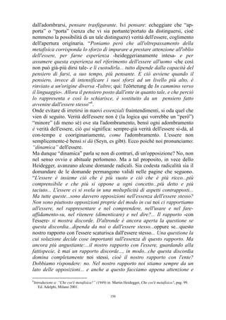 dall'adombrarsi, pensare trasfigurante. Ivi pensare: echeggiare che “apporta” o “porta” (senza che vi sia portante/portato da distinguersi, cioè
nemmeno la possibilità di un tale distinguere) verità dell'essere, coglimento
dell'apertura originaria. “Poniamo però che all'oltrepassamento della
metafisica corrisponda lo sforzo di imparare a prestare attenzione all'oblio
dell'essere, per farne esperienza -heideggerianamente intesa- e per
assumere questa esperienza nel riferimento dell'essere all'uomo -che così
non può già-più dirsi tale- e lì custodirla... tutto dipende dalla capacità del
pensiero di farsi, a suo tempo, più pensante. E ciò avviene quando il
pensiero, invece di intensificare i suoi sforzi ad un livello più alto, è
rinviato a un'origine diversa -l'altro; qui: l'eörterung de In cammino verso
il linguaggio-. Allora il pensiero posto dall'ente in quanto tale, e che perciò
lo rappresenta e così lo schiarisce, è sostituito da un pensiero fatto
avvenire dall'essere stesso”6.
Onde evitare di irretirsi in nuovi essenziali fraintendimenti, si oda quel che
vien di seguito. Verità dell'essere non è (la logica qui vorrebbe un “però”)
“minore” (di meno sé) ove sta l'adombramento, bensì ogni adombramento
è verità dell'essere, ciò qui significa: sempre-già verità dell'essere si-dà, al
con-tempo e cooriginariamente, come l'adombramento. L'essere non
semplicemente-è bensì si dà (Seyn, es gibt). Ecco poiché noi pronunciamo:
“dinamica” dell'essere.
Ma dunque “dinamica” parla se non di contrari, di un'opposizione? No, non
nel senso ovvio e abituale perlomeno. Ma a tal proposito, in vece dello
Heidegger, avanzano alcune domande radicali. Sia codesta radicalità sia il
domandare de le domande permangono validi nelle pagine che seguono.
“L'essere è insieme ciò che è più vuoto e ciò che è più ricco...più
comprensibile e che più si oppone a ogni concetto...più detto e più
taciuto... L'essere ci si svela in una molteplicità di aspetti contrapposti...
Ma tutte queste...sono davvero opposizioni nell'essenza dell'essere stesso?
Non sono piuttosto opposizioni proprie del modo in cui noi ci rapportiamo
all'essere, nel rappresentare e nel comprendere, nell'usare e nel fareaffidamento-su, nel ritenere (dimenticare) e nel dire?... Il rapporto -con
l'essere- si mostra discorde. D'altronde è ancora aperta la questione se
questa discordia...dipenda da noi o dall'essere stesso...oppure se...questo
nostro rapporto con l'essere scaturisca dall'essere stesso... Una questione la
cui soluzione decide cose importanti sull'essenza di questo rapporto. Ma
ancora più angustiante:...il nostro rapporto con l'essere, guardando alla
fattispecie, è mai un rapporto discorde..., in modo...che questa discordia
domina completamente noi stessi, cioè il nostro rapporto con l'ente?
Dobbiamo rispondere: no. Nel nostro rapporto noi stiamo sempre da un
lato delle opposizioni... e anche a questo facciamo appena attenzione e
6

Introduzione a: “Che cos'è metafisica?” (1949) in Martin Heidegger, Che cos'è metafisica?, pag. 99.
Ed. Adelphi, Milano 2001.
150

 