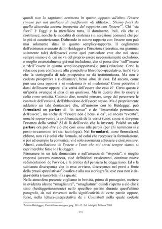 quindi non lo sappiamo nemmeno in quanto opposto all'altro...l'essere
rimane per noi qualcosa di indifferente -di obliato-... Stiamo fuori da
quella discordia ancora inesperita del rapporto con l'essere”7. Chi “sta
fuori” è l'oggi e la metafisica tutta, il dominante. Indi, ciò che ci
costituisce; nonché le modalità di esistenza (in accezione comune) che per
lo più ci caratterizzano. D'altronde in nostro rapporto con l'essere non può
mai solamente dirsi in quanto semplice-rapporto. Il coglimento
dell'esistenza avanzato dallo Heidegger e l'irruzione (teoretica, ma giammai
solamente tale) dell'esserci come quel particolare ente che noi stessi
sempre siamo e di cui ne va del proprio essere necessariamente escludono,
o meglio essenzialmente già-mai includono, che si possa dire “sull'”essere
e “dell'”essere in quanto semplice-rapportarsi o (una) relazione. Certo la
relazione pare confacente alla prospettiva filosofico-speculativa, tant'è vero
che la storiografia di tale prospettiva ne dà testimonianza. Ma non è
codesta prospettiva a ri-chiamarci, bensì altro da essa. Ed ancora, come
può una cosa opporsi a sé medesima in sé medesima? Come potrebbe il
darsi dell'essere opporsi alla verità dell'essere che esso è? Certo questa è
un'aporia ovunque si dica di un qualcosa. Ma in questo dire lo essere è
colto come enticità. Codesto dire, nonché pensare, sorge dal percorrere le
contrade dell'enticità, dell'abbandono dell'essere stesso. Ma è propriamente
addentro un tale domandare che, all'unisono con lo Heidegger, può
formularsi un parlare di “lo stesso” e de “l'essenziale permanenza
dell'essere”, ma anche de “l'essere non è bensì si dà”, ed ancora “evento”,
nonché sopravvenire la problematicità de la verità (cioè: come si dis-pone
l'essenza della verità? Al di là dell'ovvio che la investe). Poiché un tale
parlare ora può dire ciò che così viene alla parola (per chi nemmeno si è
posto-in-cammino ivi sta: tautologia). Nel formularsi, come formularsi,
ebbene, non vi è colui che formula, né colui che recepisce la formulazione,
e poi ad esempio la comunica, vi è solo assonanza all'essere e cioè pensare.
Altresì, costellazione de l'essere e l'ente che noi stessi sempre siamo, si
esprimerebbe forse lo Heidegger.
Permanere in un tale domandare e nell'assenza di “risposte”, o meglio
responsi (ovvero esattezza, cioè definizioni rassicuranti, continue nuove
sedimentazioni de l'ovvio), è la pratica del pensiero heideggeriano. Ed è la
subitanea discrepanza che in essa avviene, discrepanza nel porsi a fonte
della prassi speculativo-filosofica e alla sua storiografia, ove essa non è dagià-ridotta (riassorbita in) a queste.
Nella atmosfera presente vogliamo in brevità, prima di proseguire, mettere
in evidenza alcune “smagliature”, “smagliature” quindi rispetto a ciò che è
stato (heideggerianamente) nello specifico parlato durante quest'ultimo
paragrafo, da noi rinvenute nella significatività di certe parole oppure,
forse, nella lettura-interpretativa de i Contributi nella quale codeste
7

Martin Heidegger, Il nichilismo europeo, pag. 311-13. Ed. Adelphi, Milano 2003.
151

 