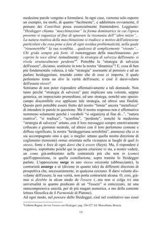 medesime parole vengono a formularsi. In ogni caso, vorremo solo esporre
un esempio, tra molti, di quanto “facilmente”, e addirittura ovviamente, il
pensare dei Contributi possa essenzialmente fraintendersi. Leggiamo:
“Heidegger chiama “macchinazione” la forma dominatrice in cui l'epoca
presente si organizza al fine di ignorare la risonanza dell'“altro inizio”...
La natura reattiva della macchinazione si tradisce a motivo dell'attenzione
particolare che essa pone a fare di ogni residua problematicità, nella quale
“risuonerebbe” la sua sconfitta, ...qualcosa di semplicemente “vissuto”...
Chi grida sempre più forte -il rumoreggiare della macchinazione- per
coprire la voce altrui -testualmente: la strategia di salvezza dell'essere- si
rivela strutturalmente perdente”8. Potrebbe la “strategia di salvezza
dell'essere”, diciamo, sostituire in toto la nostra “dinamica”? E, cosa di ben
più fondamentale valenza, è tale “strategia” assonante al pensiero e ad un
parlare heideggeriani, tenendo conto che di esso ci importa, il quale
perlomeno tenta un dire la verità dell'essere, e cioè il darsi-velarsi
dell'essere stesso?
Sentiamo di non poter rispondere affermativamente a tali domande. Non
tanto perché “strategia di salvezza” pare implicare una volontà, seppur
generica, un imprecisato premeditare, ed uno stratega, nonché uno spaziocampo discernibile ove applicare tale strategia, ed altresì una finalità.
Questo però potrebbe essere frutto del nostro “limite” ancora “metafisico”
di intendere le parole in questione. Ma il nostro responso non è affermativo
nemmeno solamente perché i vocaboli “si organizza al fine di...”, “natura
reattiva”, “si tradisce”, “sconfitta”, “perdente”, nonché la medesima
“strategia di salvezza” urtano, con il loro messaggio sempre emotivamente
collocato e giammai neutrale, ed altresì con il loro perlomeno comune e
diffuso significato, la nostra “heideggeriana sensibilità”, ammesso che ci si
sia accompagnato sino a qui; o meglio: urtano quella nostra direzione di
coglimento (tensione) ormai orientata nella vicinanza ai luoghi di quel lo
stesso, fonte e foce di ogni darsi che è essere (Seyn). Ma, il rispondere è
negativo, soprattutto poiché qui in questa citazione vi sta, a nostro vedere,
un come già-ambientato nella contrarietà più che non in (come)
quell'opposizione, in quella costellazione, sopra tramite lo Heidegger
parlate. L'opposizione sorge in uno stesso orizzonte (abbracciante), la
contrarietà assurge a sé (diviene in quanto tale) da differenti direzioni di
prospettiva che, necessariamente, in qualcosa cozzano. Il darsi velante disvelante dell'essere, la sua verità, non porta contrarietà alcuna. O, così, giàmai si direbbe in alcun modo de l'essere (...ma non si colga ivi una
universalità in quanto predicato di un “l'essere” sì enticizzato, né una
onnicomprensiva unicità, per di più magari numerica, a mo della corrente
lettura filosofica de il Parmenide di Platone).
Ad ogni modo, nel pensare dello Heidegger, cioè nel costitutivo suo esser
8

Umberto Regina, Servire l'essere con Heidegger, pag. 326-327. Ed. Morcelliana, Brescia.
152

 