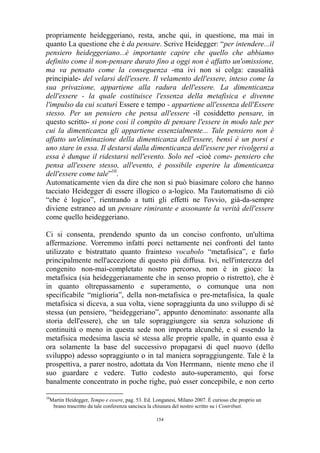 propriamente heideggeriano, resta, anche qui, in questione, ma mai in
quanto La questione che è da pensare. Scrive Heidegger: “per intendere...il
pensiero heideggeriano...è importante capire che quello che abbiamo
definito come il non-pensare durato fino a oggi non è affatto un'omissione,
ma va pensato come la conseguenza -ma ivi non si colga: causalità
principiale- del velarsi dell'essere. Il velamento dell'essere, inteso come la
sua privazione, appartiene alla radura dell'essere. La dimenticanza
dell'essere - la quale costituisce l'essenza della metafisica e divenne
l'impulso da cui scaturì Essere e tempo - appartiene all'essenza dell'Essere
stesso. Per un pensiero che pensa all'essere -il cosiddetto pensare, in
questo scritto- si pone così il compito di pensare l'essere in modo tale per
cui la dimenticanza gli appartiene essenzialmente... Tale pensiero non è
affatto un'eliminazione della dimenticanza dell'essere, bensì è un porsi e
uno stare in essa. Il destarsi dalla dimenticanza dell'essere per rivolgersi a
essa è dunque il ridestarsi nell'evento. Solo nel -cioè come- pensiero che
pensa all'essere stesso, all'evento, è possibile esperire la dimenticanza
dell'essere come tale”10.
Automaticamente vien da dire che non si può biasimare coloro che hanno
tacciato Heidegger di essere illogico o a-logico. Ma l'automatismo di ciò
“che è logico”, rientrando a tutti gli effetti ne l'ovvio, già-da-sempre
diviene estraneo ad un pensare rimirante e assonante la verità dell'essere
come quello heideggeriano.
Ci si consenta, prendendo spunto da un conciso confronto, un'ultima
affermazione. Vorremmo infatti porci nettamente nei confronti del tanto
utilizzato e bistrattato quanto frainteso vocabolo “metafisica”, e farlo
principalmente nell'accezione di questo più diffusa. Ivi, nell'interezza del
congenito non-mai-completato nostro percorso, non è in gioco: la
metafisica (sia heideggerianamente che in senso proprio o ristretto), che è
in quanto oltrepassamento e superamento, o comunque una non
specificabile “miglioria”, della non-metafisica o pre-metafisica, la quale
metafisica si diceva, a sua volta, viene sopraggiunta da uno sviluppo di sé
stessa (un pensiero, “heideggeriano”, appunto denominato: assonante alla
storia dell'essere), che un tale sopraggiungere sia senza soluzione di
continuità o meno in questa sede non importa alcunché, e sì essendo la
metafisica medesima lascia sé stessa alle proprie spalle, in quanto essa è
ora solamente la base del successivo propagarsi di quel nuovo (dello
sviluppo) adesso sopraggiunto o in tal maniera sopraggiungente. Tale è la
prospettiva, a parer nostro, adottata da Von Herrmann, niente meno che il
suo guardare e vedere. Tutto codesto auto-superamento, qui forse
banalmente concentrato in poche righe, può esser concepibile, e non certo
10

Martin Heidegger, Tempo e essere, pag. 53. Ed. Longanesi, Milano 2007. È curioso che proprio un
brano trascritto da tale conferenza sancisca la chiusura del nostro scritto su i Contributi.
154

 