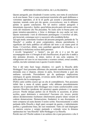 APPENDICE CONCLUSIVA: SU LA FILOSOFIA
Questo paragrafo, pur chiudendo il nostro scritto, non tratta di conclusioni
su di esso basate. Non vi sono conclusioni teoretiche alle quali dobbiamo o
vorremmo approdare, al di là di quelle già assunte e precedentemente
riportate, tenendo conto poi che queste, essenzialmente, non le abbiamo
parlate in quanto conclusioni. Per tal motivo codesto paragrafo è
denominato Appendice. Inoltre, quest'ultima piccola parte del nostro scritto
esula dal rimanente che l'ha preceduta. Ne esula certo in buona parte sul
piano tematico-speculativo, e forse si distingue da esso anche nei toni.
Questo nonostante i testi di riferimento permangano i Contributi ed altri,
già incrociati, comunque coevi o successivi alla cosiddetta Kehre.
Ad ogni modo, nonostante l'esularsi del presente paragrafo, parlando de “la
filosofia” ci sembra di poter comprendere, almeno parzialmente, il
significato del titolo pubblico ed ufficiale del testo a cui siamo posti di
fronte. I Contributi, difatti, sono contributi apportati alla filosofia, se si
asseconda la titolazione esclusa dalla parentesi.
I risvolti “pragmatici” o “pratici”, ma per chi si è a noi fin qui
accompagnato non vi è bisogno di tali classificazioni, di quel che si andrà a
dire potranno divenire, in taluni, motivo di una certa sorpresa. Ci
rallegreremo nel caso in cui riuscissimo a scuotere certuni, ormai assodati,
confini, ma tutto sommato non è questo il nostro intento.
Non è del tutto fuori luogo chiedersi, ivi: qual'è la filosofia dello
Heidegger? Anzi possiamo affermare che partendo manifestamente da tale
domanda essa ci dispone, almeno in parte, favorevolmente a quel che
andiamo scrivendo. Prescindiamo qui da qualunque implicazione
ontologica di questa domanda, ovverosia anche dell'uso e significatività
delle parole che la compongono.
D'altro canto sembra esserci qui un che di contraddittorio. Non possiamo
infatti fare a meno di notare quante volte abbiamo precedentemente
ripetuto che il pensiero dello Heidegger non è tanto caratterizzabile come
pensiero filosofico (predicato del pensiero) quanto piuttosto è in quanto
pensare. Perché dunque parlare ora di filosofia in accezione, di primo
acchito, quasi dottrinaria o storicistica? Facciamo ciò, invece, poiché
adesso desidereremmo rischiarare ulteriormente proprio taluni versanti di
codesta demarcazione. Demarcazione, fondantesi in una discrepanza, sì
tanto comparsa ed usata durante il nostro scritto. Sincronicamente si andrà
parlando della filosofia e degli spazi occupati da questa, e indirettamente
perfino, a grandissime linee, dei suoi mutamenti. Tutto ciò sarà dispiegato
in maniera concisa e sempre puntando e vertendo verso la distanza
spalancatasi tra “una filosofia” dello Heidegger e La filosofia.
Perché mai ciò? Perché codesto è un sentiero che si può percorrere e che il
156

 