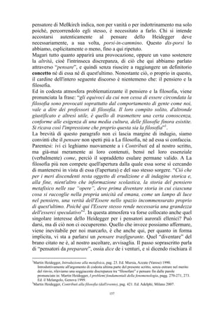pensatore di Meßkirch indica, non per vanità o per indottrinamento ma solo
poiché, percorrendolo egli stesso, è necessitato a farlo. Chi si intende
accostarsi autenticamente al pensare dello Heidegger deve
necessariamente, a sua volta, porsi-in-cammino. Questo dis-porsi lo
abbiamo, esplicitamente o meno, fino a qui ripetuto.
Magari tutto quanto apparirà una provocazione, oppure un vano sostenere
la altrità, cioè l'intrinseca discrepanza, di ciò che qui abbiamo parlato
attraverso “pensare”, e quindi senza riuscire a raggiungere un definitorio
concetto né di essa né di quest'ultimo. Nonostante ciò, o proprio in questo,
il cardine dell'intero seguente discorso è nientemeno che: il pensiero e la
filosofia.
Ed in codesta atmosfera problematizzante il pensiero e la filosofia, viene
pronunciata la frase: “gli equivoci da cui non cessa di essere circondata la
filosofia sono provocati soprattutto dal comportamento di gente come noi,
vale a dire dei professori di filosofia. Il loro compito solito, d'altronde
giustificato e altresì utile, è quello di trasmettere una certa conoscenza,
conforme alle esigenza di una media cultura, delle filosofie finora esistite.
Si ricava così l'impressione che proprio questa sia la filosofia”1.
La brevità di questo paragrafo non ci lascia margine di indugio, siamo
convinti che il pensare non spetti più a La filosofia, né ad essa si confaccia.
Parentesi: ivi ci leghiamo nuovamente a i Contributi ed al nostro scritto,
ma già-mai meramente ai loro contenuti, bensì nel loro essenziale
(verbalmente) come, perciò il sopraddetto esulare permane valido. A La
filosofia più non compete quell'apertura dalla quale essa sorse sì cercando
di mantenersi in vista di essa (l'apertura) e del suo stesso sorgere. “Ciò che
per i meri discendenti resta oggetto di erudizione e di indagine storica e,
alla fine, nient'altro che informazione scolastica, la storia del pensiero
metafisico nelle sue “opere”, deve prima diventare storia in cui ciascuna
cosa si raccoglie nella propria unicità ed emana, come un lampo di luce
nel pensiero, una verità dell'Essere nello spazio incommensurato proprio
di quest'ultimo. Poiché qui l'Essere stesso rende necessaria una grandezza
dell'esserci speculativo”2. In questa atmosfera va forse collocato anche quel
singolare interesse dello Heidegger per i pensatori aurorali ellenici? Può
darsi, ma di ciò non ci occuperemo. Quello che invece possiamo affermare,
viene inevitabile per noi marcarlo, è che anche qui, per quanto in forma
implicita, vi sta a parlarsi un pensare trasfigurante. Quel “diventare” del
brano citato ne è, al nostro ascoltare, avvisaglia. Il passo soprascritto parla
di “pensatori da preparare”, ossia dice de i venturi, e sì dicendo rischiara il
1

Martin Heidegger, Introduzione alla metafisica, pag. 23. Ed. Mursia, Azzate (Varese) 1990.
Introduttivamente all'argomento di codesta ultima parte del presente scritto, senza entrare nel merito
del rinvio, rileviamo una soggiacente discrepanza tra “filosofare” e pensare fin dalle parole
pronunciate in: Martin Heidegger, I problemi fondamentali della fenomenologia, pagg. 270-271, 273.
Ed. il Melangolo, Genova 1999.
2
Martin Heidegger, Contributi alla filosofia (dall'evento), pag. 421. Ed. Adelphi, Milano 2007.
157

 