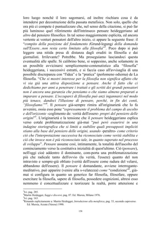 loro luogo nonché il loro sagomarsi, ed inoltre rischiara cosa è da
intendersi per decostruzione della passata metafisica. Non solo, quello che
ora più ci compete è puntualizzare che, nel senso della citazione, si può far
più luminoso quel riferimento dell'intrinseco pensare heideggeriano ad
altro dal pensiero filosofico. In tal senso maggiormente esplicita, ed ancora
vertente ai venturi pensatori dell'altro inizio, ci appare la seguente frase: il
“compito della posizione del fondamento (Grund-legung) della domanda
sull'Essere...non resta certo limitato alla filosofia”3. Poco dopo si può
leggere una nitida presa di distanza dagli eruditi in filosofia e dai
giornalisti. Irrilevante? Potrebbe. Ma proseguiamo lasciandoci questa
eventualità alle spalle. Si calibrino bene, si soppesino, anche solamente in
un possibile avvicinarsi semplicemente-contenutistico alla “filosofia”
heideggeriana, i successivi estratti, e si faccia caso all'avvisaglia di una
possibile discrepanza con “l'idea” e la “pratica” (perlomeno odierna) de La
filosofia. “Che si mostri interesse per la filosofia non significa affatto che
vi sia già una attiva disposizione a pensare. Anche il fatto che ci
dedichiamo per anni a penetrare i trattati e gli scritti dei grandi pensatori
non è ancora una garanzia che pensiamo o che siamo almeno preparati a
imparare a pensare. L'occuparci di filosofia può anzi ingannarci nel modo
più tenace, dandoci l'illusione di pensare, perché, in fin dei conti,
“filosofiamo””4. Il pensare già-sempre rimira all'originarietà che lo fa
avvenire, ossia esso pone “espressamente il problema del campo di ascolto
e dell'orizzonte -coglimento de: verità dell'essere- propri del pensiero delle
origini”5. L'originarietà e la tensione che il pensare heideggeriano esplica
verso cotale problematizzazione già-mai “può però esaurirsi in una
indagine storiografica che si limiti a stabilire quali presupposti impliciti
stiano alla base del pensiero delle origini, usando -peraltro- come criterio
ciò che l'interpretazione successiva ha riconosciuto come verità stabilita e
ciò che invece non è più riconosciuto tale, in quanto superato nel processo
di sviluppo”. Pensare assume così, intimamente, la tonalità dell'ascolto del
cominciamento verso la costitutiva inizialità di quest'ultimo. Ciò (pensare),
nell'oggi cioè addentro il dominante, com-porta una problematizzazione
più che radicale tanto dell'ovvio (la verità, l'essere) quanto del non
intravisto e sempre-già obliato (verità dell'essere come radura del velarsi,
abbandono dell'essere). Il pensare è domandante, avviene interrogantemeditativo, può apparire (venire alla s-velatezza) come “condizione”6, giàmai si configura in quanto un generico far filosofia, filosofare, oppure
esercitare la filosofia, sapere di filosofia, possedere cognizioni, altresì esso
nemmeno è concettualizzare e teorizzare la realtà, porre attenzione e
3

Ivi. pag. 285.
Martin Heidegger, Saggi e discorsi, pag. 87. Ed. Mursia, Milano 1976.
5
Ivi. pag. 163.
6
Rimando esplicitamente a: Martin Heidegger, Introduzione alla metafisica, pag. 33, secondo capoverso.
Ed. Mursia, Azzate (Varese) 1990.
4

158

 