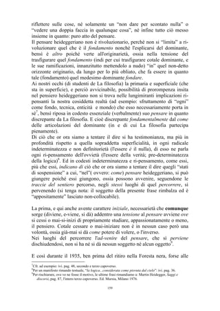 riflettere sulle cose, né solamente un “non dare per scontato nulla” o
“vedere una doppia faccia in qualunque cosa”, né infine tutto ciò messo
insieme in quanto: puro atto del pensare.
Il pensare heideggeriano non è rivoluzionario, perché non si “limita” a rivoluzionare quel che è il fondamento nonché l'esplicarsi del dominante,
bensì è altro poiché verte all'originarietà, ossia nella tensione del
trasfigurare quel fondamento (indi per cui trasfigurare cotale dominante, e
le sue ramificazioni, innanzitutto mettendolo a nudo) “in” quel non-detto
orizzonte originario, da lungo per lo più obliato, che fa essere in quanto
tale (fondamento) quel medesimo dominante fondare.
Ai nostri occhi (di studenti de La filosofia) la primaria e superficiale (che
sta in superficie), e perciò avvicinabile, possibilità di prorompenza insita
nel pensiero heideggeriano non si trova nelle lungimiranti implicazioni ripensanti la nostra cosiddetta realtà (ad esempio: sfruttamento di “ogni”
come fondo, tecnica, enticità e mondo) che esso necessariamente porta in
sé7, bensì riposa in codesto essenziale (verbalmente) suo pensare in quanto
discrepante da La filosofia. E cioè discrepante fondamentalmente dal come
delle articolazioni del dominante (in e di cui La filosofia partecipa
pienamente).
Di ciò che or ora siamo a tentare il dire si ha testimonianza, ma più in
profondità rispetto a quella sopraddetta superficialità, in ogni radicale
indeterminatezza e non definitorietà (l'essere è il nulla), di esso ne parla
ogni ri-pensamento dell'ovvietà (l'essere della verità; pre-determinatezza
della logica)8. Ed in codesti indeterminatezza e ri-pensamento, come essi,
più che essi, indicano di ciò che or ora siamo a tentare il dire quegli “stati
di sospensione” a cui, “nel”( ovvero: come) pensare heideggeriano, si può
giungere poiché essi giungono, ossia possono avvenire, seguendone le
traccie del sentiero percorso, negli stessi luoghi di quel percorrere, sì
pervenendo (si tenga nota: il soggetto della presente frase rimbalza ed è
“appositamente” lasciato non-collocabile).
La prima, e qui anche avente carattere iniziale, necessarietà che comunque
sorge (diviene, e-viene, si dà) addentro una tensione al pensare avviene ove
si cessi o mai-si-inizi di propriamente studiare, appassionatamente o meno,
il pensiero. Cotale cessare o mai-iniziare non è in nessun caso però una
volontà, ossia già-mai si dà come potere di volere, o l'inverso.
Nei luoghi del percorrere l'ad-venire del pensare, che sì perviene
dischiudendosi, non si ha né si dà nessun soggetto né alcun oggetto9.
E così durante il 1935, ben prima del ritiro nella Foresta nera, forse alle
7

Cfr. ad esempio: ivi. pag. 48, secondo e terzo capoverso.
Per un manifesto rimando testuale, “la logica...considerata come piovuta dal cielo”: ivi. pag. 36.
9
Per rischiarare, ove ve ne fosse il motivo, le ultime frasi rimandiamo a: Martin Heidegger, Saggi e
discorsi, pag. 87, l'intero terzo capoverso. Ed. Mursia, Milano 1976.
8

159

 