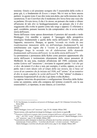 tensione. Grazie a ciò possiamo scorgere che l' essenzialità della svolta si
pone già, è, a fondamento di Essere e tempo. Ma ivi non sa forse ancora
parlarsi: in questo testo il suo dire resta non-detto, pur nella tensione che lo
caratterizza. É nei Contributi che il medesimo dire trova forse una voce che
sa parlarne. Ovvero trova, il che è lo stesso, un pensare che tende a vibrare
all'unisono di tale dire (o heideggerianamente: un pensare che è il dire
soggiacente alla svolta in quanto come tale sorge e appare). Ci riferiamo a
quel, cosiddetto, pensare inerente la (da comprendere: che si avvia nella)
storia dell'essere.
Storia dell'essere viene spesso denominato il pensiero del secondo e tardo
Heidegger. Ciò starebbe a segnare il “passaggio dalla prospettiva
ontologica fondamentale a quella della storia dell'essere”5, ritenuta, per
l'appunto, successiva. Dunque, se questa “seconda via risulta da una
trasformazione immanente della via dell'ontologia fondamentale”6, noi
sottolineiamo con vigore che è “evento la parola fondamentale di
Heidegger lungo la seconda via di elaborazione della domanda
fondamentale sull'essenza dell'essere: la via della storia dell'essere”7.
La permanenza e permeanza della Kehre come pensiero appartenente alla
storia dell'essere è testimoniata chiaramente dallo stesso pensatore di
Meßkirch. In una nota, risalente all'edizione del 1949, contenuta nello
scritto Lettera sull'”umanismo”, troviamo le seguenti parole: “ciò che qui
si dice -da notarsi il si dice e non, per esempio, è scritto, oppure, su cui si
parla- non è stato ideato solo al tempo della sua stesura, ma si basa sul
corso di un cammino che fu iniziato nel 1936, nell'”attimo” di un tentativo
di dire in modo semplice la verità dell'essere”8. Tale “attimo” ri-chiama e
testimonia l'esperienza9 di ciò che è qui detto svolta (Kehre).
La appena intravista dis-posizione e configurazione filosofica della Kehre
come un cammino, unita alla comparsa del termine evento10, con la sua
essenzialità11, ci riportano, in uno slancio, ai Contributi.

5

F.-W. Von Hermann, La metafisica nel pensiero di Heidegger, pag.45. Ed. Urbaniana University Press,
Roma 2004.
6
Ivi. pag. 23.
7
Ibidem.
8
Martin Heidegger, Lettera sull'”umanismo”, pag. 29. Ed. Adelphi, Milano 2002.
9
Questo termine, nella significatività datagli da Heidegger, verrà chiarito in seguito.䩃
10
“Il pensiero è dell'essere in quanto, fatto avvenire (ereignet) dall'essere, all'essere appartiene”. Ed in
nota: “...dal 1936 “evento” (Ereignis) è la parola-guida del mio pensiero”. Martin Heidegger, Lettera
sull'”umanismo”, pag 35. Ed. Adelphi, Milano 2002.
11
Essenzialità da subito emergente in chiara luce all'interno dei Contributi, nel primo ed iniziale (e non
numerato) par. Il titolo pubblico: “Contributi alla filosofia” e Il titolo essenziale: “Dall'evento”.
Martin Heidegger, Contributi alla filosofia (dall'evento), pag 33. Ed. Adelphi, Milano 2007.
16

 