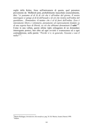 soglie della Kehre, forse nell'anticamera di questa, quel pensatore
proveniente da Meßkirch poté, probabilmente inascoltato essenzialmente,
dire: “ci poniamo al di là di ciò che è all'ordine del giorno. Il nostro
interrogare si spinge al di là dell'usuale e di ciò che rientra nell'ordine del
quotidiano... Domandare -il nostro- che è al di fuori dell'ordine. Esso è
interamente libero e volontario, pienamente ed espressamente fondato su
di una segreta base di libertà, su ciò che abbiamo denominato il salto”10.
Come in una vallata, queste ultime righe echeggiano di un domandare
interrogante postosi, ben oltre ad ogni ovvietà o evanescenza ed a ogni
contraddizione, nelle parole: “Perché vi è, in generale, l'essente e non il
nulla?”11.

10

Martin Heidegger, Introduzione alla metafisica, pag. 24. Ed. Mursia, Azzate (Varese) 1990.
Ibidem.

11

160

 
