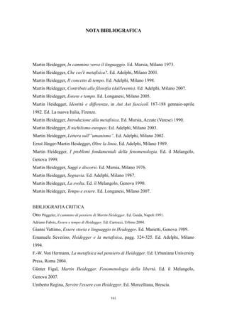 NOTA BIBLIOGRAFICA

Martin Heidegger, In cammino verso il linguaggio. Ed. Mursia, Milano 1973.
Martin Heidegger, Che cos'è metafisica?. Ed. Adelphi, Milano 2001.
Martin Heidegger, Il concetto di tempo. Ed. Adelphi, Milano 1998.
Martin Heidegger, Contributi alla filosofia (dall'evento). Ed. Adelphi, Milano 2007.
Martin Heidegger, Essere e tempo. Ed. Longanesi, Milano 2005.
Martin Heidegger, Identità e differenza, in Aut Aut fascicoli 187-188 gennaio-aprile
1982. Ed. La nuova Italia, Firenze.
Martin Heidegger, Introduzione alla metafisica. Ed. Mursia, Azzate (Varese) 1990.
Martin Heidegger, Il nichilismo europeo. Ed. Adelphi, Milano 2003.
Martin Heidegger, Lettera sull'”umanismo”. Ed. Adelphi, Milano 2002.
Ernst Jünger-Martin Heidegger, Oltre la linea. Ed. Adelphi, Milano 1989.
Martin Heidegger, I problemi fondamentali della fenomenologia. Ed. il Melangolo,
Genova 1999.
Martin Heidegger, Saggi e discorsi. Ed. Mursia, Milano 1976.
Martin Heidegger, Segnavia. Ed. Adelphi, Milano 1987.
Martin Heidegger, La svolta. Ed. il Melangolo, Genova 1990.
Martin Heidegger, Tempo e essere. Ed. Longanesi, Milano 2007.
BIBLIOGRAFIA CRITICA
Otto Pöggeler, il cammino di pensiero di Martin Heidegger. Ed. Guida, Napoli 1991.
Adriano Fabris, Essere e tempo di Heidegger. Ed. Carrocci, Urbino 2004.

Gianni Vattimo, Essere storia e linguaggio in Heidegger. Ed. Marietti, Genova 1989.
Emanuele Severino, Heidegger e la metafisica, pagg. 324-325. Ed. Adelphi, Milano
1994.
F.-W. Von Hermann, La metafisica nel pensiero di Heidegger. Ed. Urbaniana University
Press, Roma 2004.
Günter Figal, Martin Heidegger. Fenomenologia della libertà. Ed. il Melangolo,
Genova 2007.
Umberto Regina, Servire l'essere con Heidegger. Ed. Morcelliana, Brescia.
161

 