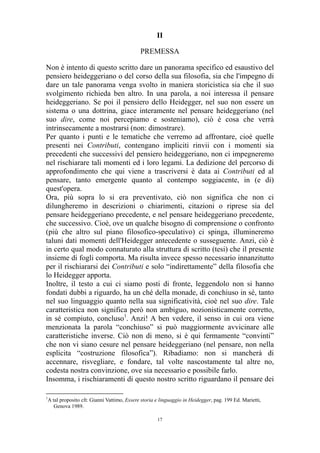 II
PREMESSA
Non è intento di questo scritto dare un panorama specifico ed esaustivo del
pensiero heideggeriano o del corso della sua filosofia, sia che l'impegno di
dare un tale panorama venga svolto in maniera storicistica sia che il suo
svolgimento richieda ben altro. In una parola, a noi interessa il pensare
heideggeriano. Se poi il pensiero dello Heidegger, nel suo non essere un
sistema o una dottrina, giace interamente nel pensare heideggeriano (nel
suo dire, come noi percepiamo e sosteniamo), ciò è cosa che verrà
intrinsecamente a mostrarsi (non: dimostrare).
Per quanto i punti e le tematiche che verremo ad affrontare, cioè quelle
presenti nei Contributi, contengano impliciti rinvii con i momenti sia
precedenti che successivi del pensiero heideggeriano, non ci impegneremo
nel rischiarare tali momenti ed i loro legami. La dedizione del percorso di
approfondimento che qui viene a trascriversi è data ai Contributi ed al
pensare, tanto emergente quanto al contempo soggiacente, in (e di)
quest'opera.
Ora, più sopra lo si era preventivato, ciò non significa che non ci
dilungheremo in descrizioni o chiarimenti, citazioni o riprese sia del
pensare heideggeriano precedente, e nel pensare heideggeriano precedente,
che successivo. Cioè, ove un qualche bisogno di comprensione o confronto
(più che altro sul piano filosofico-speculativo) ci spinga, illumineremo
taluni dati momenti dell'Heidegger antecedente o susseguente. Anzi, ciò è
in certo qual modo connaturato alla struttura di scritto (tesi) che il presente
insieme di fogli comporta. Ma risulta invece spesso necessario innanzitutto
per il rischiararsi dei Contributi e solo “indirettamente” della filosofia che
lo Heidegger apporta.
Inoltre, il testo a cui ci siamo posti di fronte, leggendolo non si hanno
fondati dubbi a riguardo, ha un ché della monade, di conchiuso in sé, tanto
nel suo linguaggio quanto nella sua significatività, cioè nel suo dire. Tale
caratteristica non significa però non ambiguo, nozionisticamente corretto,
in sé compiuto, concluso1. Anzi! A ben vedere, il senso in cui ora viene
menzionata la parola “conchiuso” si può maggiormente avvicinare alle
caratteristiche inverse. Ciò non di meno, si è qui fermamente “convinti”
che non vi siano cesure nel pensare heideggeriano (nel pensare, non nella
esplicita “costruzione filosofica”). Ribadiamo: non si mancherà di
accennare, risvegliare, e fondare, tal volte nascostamente tal altre no,
codesta nostra convinzione, ove sia necessario e possibile farlo.
Insomma, i rischiaramenti di questo nostro scritto riguardano il pensare dei
1

A tal proposito cfr. Gianni Vattimo, Essere storia e linguaggio in Heidegger, pag. 199 Ed. Marietti,
Genova 1989.
17

 