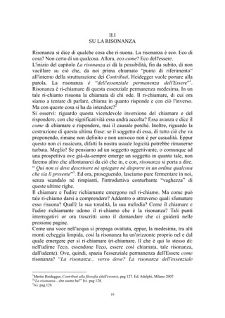 II.I
SU LA RISONANZA
Risonanza si dice di qualche cosa che ri-suona. La risonanza è eco. Eco di
cosa? Non certo di un qualcosa. Allora, eco come? Eco dell'essere.
L'inizio del capitolo La risonanza ci dà la possibilità, fin da subito, di non
vacillare su ciò che, da noi prima chiamato “punto di riferimento”
all'interno della strutturazione dei Contributi, Heidegger vuole portare alla
parola. La risonanza è “dell'essenziale permanenza dell'Essere”1.
Risonanza è ri-chiamare di questa essenziale permanenza medesima. In un
tale ri-chiamo risuona la chiamata di chi ode. Il ri-chiamare, di cui ora
siamo a tentare di parlare, chiama in quanto risponde e con ciò l'inverso.
Ma con questo cosa si ha da intendere?2
Si osservi: riguardo questa vicendevole inversione del chiamare e del
rispondere, con che significatività essa andrà accolta? Essa avanza e dice il
come di chiamare e rispondere, mai il causale perché. Inoltre, riguardo la
costruzione di questa ultima frase: se il soggetto di essa, di tutto ciò che va
proponendo, rimane non definito e non univoco non è per casualità. Eppur
questo non ci rassicura, difatti la nostra usuale logicità potrebbe rimanerne
turbata. Meglio! Se pensiamo ad un soggetto oggettivante, o comunque ad
una prospettiva ove già-da-sempre emerge un soggetto in quanto tale, non
faremo altro che allontanarci da ciò che in, e con, risonanza si porta a dire.
“ Qui non si deve descrivere né spiegare né disporre in un ordine qualcosa
che sia lì presente”3. Ed ora, proseguendo, lasciamo pure fermentare in noi,
senza scandalo né rimpianti, l'introduttiva conturbante “vaghezza” di
queste ultime righe.
Il chiamare e l'udire richiamante emergono nel ri-chiamo. Ma come può
tale ri-chiamo darsi a comprendere? Addentro o attraverso quali sfumature
esso risuona? Qual'è la sua tonalità, la sua melodia? Come il chiamare e
l'udire richiamante odono il ri-chiamo che è la risonanza? Tali punti
interrogativi or ora trascritti sono il domandare che ci guiderà nelle
prossime pagine.
Come una voce nell'acqua si propaga ovattata, eppur, la medesima, tra alti
monti echeggia limpida, così la risonanza ha un'orizzonte proprio nel e dal
quale emergere per sì ri-chiamare (ri-chiamare. Il che è qui lo stesso di:
nell'udirne l'eco, essendone l'eco, essere così chiamata, tale risonanza,
dall'udente). Ove, quindi, spazia l'essenziale permanenza dell'Essere come
risonanza? “La risonanza... verso dove? La risonanza dell'essenziale
1

Martin Heidegger, Contributi alla filosofia (dall'evento), pag 127. Ed. Adelphi, Milano 2007.
“La risonanza... che suono ha?” Ivi. pag 128.
3
Ivi. pag.128
2

19

 
