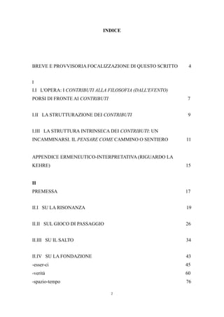 INDICE

BREVE E PROVVISORIA FOCALIZZAZIONE DI QUESTO SCRITTO

4

I

I.I L'OPERA: I CONTRIBUTI ALLA FILOSOFIA (DALL'EVENTO)
PORSI DI FRONTE AI CONTRIBUTI

7

I.II LA STRUTTURAZIONE DEI CONTRIBUTI

9

I.III LA STRUTTURA INTRINSECA DEI CONTRIBUTI: UN
INCAMMINARSI. IL PENSARE COME CAMMINO O SENTIERO

11

APPENDICE ERMENEUTICO-INTERPRETATIVA (RIGUARDO LA
KEHRE)

15

II
PREMESSA

17

II.I SU LA RISONANZA

19

II.II SUL GIOCO DI PASSAGGIO

26

II.III SU IL SALTO

34

II.IV SU LA FONDAZIONE

43

-esser-ci

45

-verità

60

-spazio-tempo

76
2

 