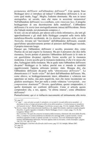 permanenza dell'Essere nell'abbandono dell'essere”4. Con questa frase
Heidegger dove ci introduce ed induce? L'abbandono dell'essere è, in un
certo qual modo, l'oggi5. Meglio, l'odierno dominante. Ma non in senso
storiografico, né sociale, men che meno in accezione metastorica!
Nell'abbandono dell'essere va a confluire, sotto rinnovata luce, il progetto
heideggeriano di una decostruzione della metafisica6. L'abbandono
dell'essere è la storia (non storiograficamente intesa) dell'Occidente. Storia
che l'attuale mondo, noi pienamente compresi, è.
Si noti: ciò sta ad indicare, per adesso solo a titolo informativo, che tutti gli
approfondimenti e gli studi dello Heidegger compiuti sulla storia della
metafisica-filosofia occidentale, da La dottrina platonica della verità al
Nietzsche, trovano nel “movimento” dell'abbandono dell'essere, essendo
quest'ultimo speculativamente portato al pensiero dall'Heidegger secondo,
il proprio rinnovato luogo.
Dunque qui, l'abbandono dell'essere è accolto, possiamo dire, come
l'humus da cui può ergersi la risonanza. Ma per il pensatore che dice della
risonanza, l'avere portato al pensiero l'abbandono dell'essere (e lo stato in
cui quest'ultimo dis-pone) significa l'avere accolto già la risonanza
medesima. L'avere accolto già la risonanza medesima, il che è lo stesso che
dire, l'echeggiare della risonanza. Ma in quale stato l'abbandono dell'essere
dis-pone? Heidegger ce lo indica; purché non si intenda in modalità
oggettivizzante l'appena utilizzato termine: stato. Bisogna dire che
l'abbandono dell'essere dis-pone nella “dimenticanza dell'essere”7. La
dimenticanza è il “modo velato”8 del darsi dell'abbandono dell'essere. Ma,
come altrove, se heideggerianamente intesi, abbandono e velatezza non
apportano un malus, una pura negatività, men che meno incorporano un
giudizio assiologico. Non per nulla a cotale velatezza “corrisponde... una
comprensione dominante”9. Ovvero, quest'ultima, questo comprendere, è
quello dominante nei confronti dell'essere. Come si articola questo
comprendere che, a noi, appare, “in ultima istanza”, come abbandono
dell'essere?
Puntualizziamo: qui ci si riallaccia nuovamente ed intimamente alla storia
4

Ivi. pag.127
“L'”oggi” – non calcolato secondo il calendario, né secondo le vicende della storia mondiale – si
determina in base al tempo più proprio della storia della metafisica: è la determinatezza metafisica
dell'umanità storica”. Martin Heidegger, Il nichilismo europeo, pag. 314. Ed. Adelphi, Milano 2003.
6
In Essere e tempo. Qui la decostruzione metafisica si fa, seppur brevemente, esplicita in quanto progetto
filosofico. A questo riguardo si rimanda a: Martin Heidegger, Essere e tempo, pagg. 13 e 36. Ed.
Longanesi, Milano 1971.
Nei Contributi. Per quel che concerne la tematica della risonanza, riferimenti alla storia della filosofia
(fino, e compresa, la scienza moderna) occidentale ed ai passaggi della, a questa inerente, visione
metafisica spuntano in tutto il capitolo secondo: La risonanza. Essi sono strettamente legati alla
tematica dell'abbandono dell'essere. Nel testo appena citato ne troviamo, a titolo d'esempio: a pagina
130, 131, 135, 144, 157 158.
7
Martin Heidegger, Contributi alla filosofia (dall'evento), pag 135. Ed. Adelphi, Milano 2007.
8
Ivi. pag.135
9
Ivi. pag.135
5

20

 