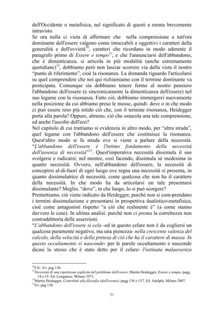 dell'Occidente o metafisica, nel significato di questi a monte brevemente
intravisto.
Se ora nulla ci vieta di affermare che nella comprensione a tutt'ora
dominante dell'essere valgono come intoccabili e oggettivi i caratteri della
generalità e dell'ovvietà10, caratteri che ricordano in modo aderente il
paragrafo primo di Essere e tempo11, e che l'annunciarsi dell'abbandono,
che è dimenticanza, si articola in più modalità (anche estremamente
quotidiane)12, dobbiamo però non lasciar scorrere via dalla vista il nostro
“punto di riferimento”, cioè la risonanza. La domanda riguardo l'articolarsi
su quel comprendere che noi qui richiamiamo con il termine dominante va
posticipata. Comunque sia dobbiamo tenere fermo al nostro pensiero
l'abbandono dell'essere (e sincronicamente la dimenticanza dell'essere) nel
suo legame con la risonanza. Fatto ciò, dobbiamo immergerci nuovamente
nella posizione da cui abbiamo preso le mosse, quindi: dove o in che modo
ci può essere reso più nitido ciò che, con il termine risonanza, Heidegger
porta alla parola? Oppure, almeno, ciò che ostacola una tale comprensione,
ed anche l'ascolto dell'eco?
Nel capitolo di cui trattiamo si evidenzia in altro modo, per “altra strada”,
quel legame con l'abbandono dell'essere che costituisce la risonanza.
Quest'altro modo si fa strada ove si viene a parlare della necessità.
“L'abbandono dell'essere è l'intimo fondamento della necessità
dell'assenza di necessità”13. Quest'imperativa necessità dissimula il suo
svolgersi e radicarsi; nel mentre, così facendo, dissimula sé medesima in
quanto necessità. Ovvero, nell'abbandono dell'essere, la necessità di
concepirsi al-di-fuori di ogni luogo ove regna una necessità si presenta, in
quanto dissimulatrice di necessità, come qualcosa che non ha il carattere
della necessità. In che modo ha da articolarsi un tale presentarsi
dissimulante? Meglio, “dove”, in che luogo, lo si può scorgere?
Premettiamo, ciò viene indicato da Heidegger, purché non si com-prendano
i termini dissimulazione e presentarsi in prospettiva dualistico-metafisica,
cioè come antagonisti rispetto “a ciò che realmente è” (a come stanno
davvero le cose). In ultima analisi: purché non ci prema la correttezza non
contraddittoria delle asserzioni.
“L'abbandono dell'essere si cela -ed in questo celare non è da cogliersi un
qualcosa puramente negativo, ma una pienezza- nella crescente valenza del
calcolo, della velocità e della pretesa di ciò che ha il carattere di massa. In
questo occultamento si nasconde- per le parole occultamento e nasconde
dicasi lo stesso che è stato detto per il celare- l'ostinata malaessenza
10

Cfr.: Ivi. pag.136.
Necessità di una ripetizione esplicita del problema dell'essere, Martin Heidegger, Essere e tempo, pagg.
14 e 15. Ed. Longanesi, Milano 1971.
12
Martin Heidegger, Contributi alla filosofia (dall'evento), pagg 136 e 137. Ed. Adelphi, Milano 2007.
13
Ivi. pag.138.
11

21

 