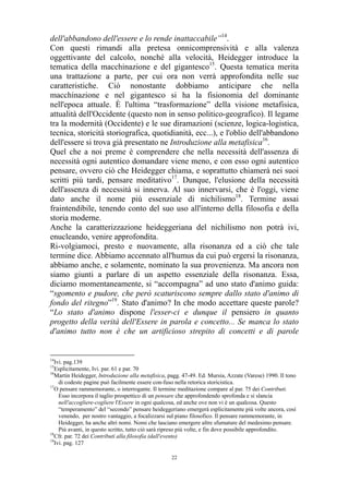 dell'abbandono dell'essere e lo rende inattaccabile”14.
Con questi rimandi alla pretesa onnicomprensività e alla valenza
oggettivante del calcolo, nonché alla velocità, Heidegger introduce la
tematica della macchinazione e del gigantesco15. Questa tematica merita
una trattazione a parte, per cui ora non verrà approfondita nelle sue
caratteristiche. Ciò nonostante dobbiamo anticipare che nella
macchinazione e nel gigantesco si ha la fisionomia del dominante
nell'epoca attuale. È l'ultima “trasformazione” della visione metafisica,
attualità dell'Occidente (questo non in senso politico-geografico). Il legame
tra la modernità (Occidente) e le sue diramazioni (scienze, logica-logistica,
tecnica, storicità storiografica, quotidianità, ecc...), e l'oblio dell'abbandono
dell'essere si trova già presentato ne Introduzione alla metafisica16.
Quel che a noi preme è comprendere che nella necessità dell'assenza di
necessità ogni autentico domandare viene meno, e con esso ogni autentico
pensare, ovvero ciò che Heidegger chiama, e soprattutto chiamerà nei suoi
scritti più tardi, pensare meditativo17. Dunque, l'elusione della necessità
dell'assenza di necessità si innerva. Al suo innervarsi, che è l'oggi, viene
dato anche il nome più essenziale di nichilismo18. Termine assai
fraintendibile, tenendo conto del suo uso all'interno della filosofia e della
storia moderne.
Anche la caratterizzazione heideggeriana del nichilismo non potrà ivi,
enucleando, venire approfondita.
Ri-volgiamoci, presto e nuovamente, alla risonanza ed a ciò che tale
termine dice. Abbiamo accennato all'humus da cui può ergersi la risonanza,
abbiamo anche, e solamente, nominato la sua provenienza. Ma ancora non
siamo giunti a parlare di un aspetto essenziale della risonanza. Essa,
diciamo momentaneamente, si “accompagna” ad uno stato d'animo guida:
“sgomento e pudore, che però scaturiscono sempre dallo stato d'animo di
fondo del ritegno”19. Stato d'animo? In che modo accettare queste parole?
“Lo stato d'animo dispone l'esser-ci e dunque il pensiero in quanto
progetto della verità dell'Essere in parola e concetto... Se manca lo stato
d'animo tutto non è che un artificioso strepito di concetti e di parole

14

Ivi. pag.139
Esplicitamente, Ivi. par. 61 e par. 70
16
Martin Heidegger, Introduzione alla metafisica, pagg. 47-49. Ed. Mursia, Azzate (Varese) 1990. Il tono
di codeste pagine può facilmente essere con-fuso nella retorica storicistica.
17
O pensare rammemorante, o interrogante. Il termine meditazione compare al par. 75 dei Contributi.
Esso incorpora il taglio prospettico di un pensare che approfondendo sprofonda e si slancia
nell'accogliere-cogliere l'Essere in ogni qualcosa, ed anche ove non vi è un qualcosa. Questo
“temperamento” del “secondo” pensare heideggeriano emergerà esplicitamente più volte ancora, così
venendo, per nostro vantaggio, a focalizzarsi sul piano filosofico. Il pensare rammemorante, in
Heidegger, ha anche altri nomi. Nomi che lasciano emergere altre sfumature del medesimo pensare.
Più avanti, in questo scritto, tutto ciò sarà ripreso più volte, e fin dove possibile approfondito.
18
Cfr. par. 72 dei Contributi alla filosofia (dall'evento)
19
Ivi. pag. 127
15

22

 