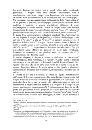Lo stato d'animo del ritegno non è quindi affare della occidentale
psicologia. Il ritegno come stato d'animo fondamentale non è
assolutamente esperienza vissuta (con l'eccezione che questa assume
all'interno della macchinazione27). Di esso si può dire che “accompagna”.
Ma nemmeno; esso non accompagna nell'accezione dello “stare a fianco”
di un qualcosa lì presente, né accompagna come quiddità addentro ad un
qualcosa lì presente in quanto quest'ultimo abbisogni di esser
accompagnato in cotale modalità. Bensì, il ritegno come stato d'animo
fondamentale dis-pone. “Lo stato d'animo dispone l'esser-ci28 e dunque il
pensiero in quanto progetto della verità dell'Essere in parola e concetto”29.
In questa frase viene ad esserci indicata la significatività o “direzione” di
un tale disporre. Il ritegno, nello specifico, è chiamato da Heidegger come
ciò che è “lo stile”30 e che dà “il tono”31 al pensare iniziale, ovvero il
pensiero dell'altro inizio32. Ritegno “indica appunto come il Dasein si
sente, o meglio come si deve sentire, allorché si apre alla dimensione
dell'altro inizio”33. Il ritegno dis-pone, introduce. Introduce dove? Noi qui
rispondiamo senza additare un qualcosa nel modo della correttezza.
Introduce ad (addentro a) un pensiero altro. Un pensare che è (è
essenzialmente nel) dell'altro inizio.
In questo dis-porre il ritegno si assona al ri-chiamo, o “movimento”
dell'echeggiare, della risonanza, e lo “guida”. “Guida”, come il termine
accompagna scritto più sopra, è ripieno di possibili fraintendimenti. Qui:
“guida” nel senso che in un certo qual modo ne è, come in un già-dasempre, l'apripista. Oppure, lo stesso detto in altre parole e sfumature
semantiche: ne è il senso d'orientamento e, al medesimo, l'orecchio teso ad
udirne.
Il vibrare di ciò che è risonanza, il venire ad ergersi dell'abbandono
dell'essere, il dis-porre appartenente allo stato d'animo fondamentale del
ritegno hanno la medesima contrada di provenienza e di “direzione”. La
contrada è l'ove in cui essi, in quanto tali, richiamati emergono, ed a cui
intimamente e necessariamente tendono e si volgono. È il luogo in cui
sempre permangono (non perdurano!). A chi domandasse dove sia un tale
posto non gioverebbe alcuna geografia, né alcuna fantasia, né capacità
astrattiva, né alcuna marmorea concettualità. Eppure il “dove”, tale “dove”,
ci è donato come accenno nello Heidegger, in attimi del più semplice e
27

Ivi. par. 63, 66,67,68
Esser-ci, parola che non dice lo stesso dell'esserci di Essere e tempo, verrà chiarificato oltre, in questo
scritto.
29
Martin Heidegger, Contributi alla filosofia (dall'evento), pag. 50. Ed. Adelphi, Milano 2007
30
Ivi. pag. 60
31
Ibidem.
32
Questo che è qui indicato esplicitamente, cioè l'altro inizio e ciò che esso nomina, verrà ad emergere ed
a chiarirsi durante il proseguire del presente scritto. Attualmente possiamo solo rinviare alla nota 14
del presente capitolo, al pensare meditativo. Anch'esso tra l'altro non ulteriormente illuminato.
33
Umberto Regina, Servire l'essere con Heidegger, pag.320. Ed. Morcelliana, Brescia.
28

24

 