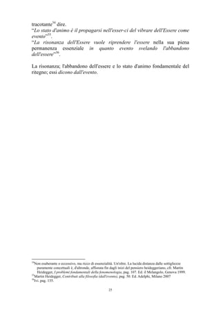 tracotante34 dire.
“Lo stato d'animo è il propagarsi nell'esser-ci del vibrare dell'Essere come
evento”35.
“La risonanza dell'Essere vuole riprendere l'essere nella sua piena
permanenza essenziale in quanto evento svelando l'abbandono
dell'essere”36.
La risonanza; l'abbandono dell'essere e lo stato d'animo fondamentale del
ritegno; essi dicono dall'evento.

34

Non esuberante o eccessivo, ma ricco di essenzialità. Un'oltre. La lucida distanza dalle sottigliezze
puramente concettuali è, d'altronde, affiorata fin dagli inizi del pensiero heideggeriano, cfr. Martin
Heidegger, I problemi fondamentali della fenomenologia, pag. 107. Ed. il Melangolo, Genova 1999.
35
Martin Heidegger, Contributi alla filosofia (dall'evento), pag. 50. Ed. Adelphi, Milano 2007
36
Ivi. pag. 135.
25

 