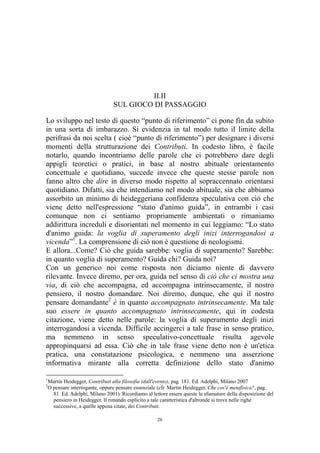 II.II
SUL GIOCO DI PASSAGGIO
Lo sviluppo nel testo di questo “punto di riferimento” ci pone fin da subito
in una sorta di imbarazzo. Si evidenzia in tal modo tutto il limite della
perifrasi da noi scelta ( cioè “punto di riferimento”) per designare i diversi
momenti della strutturazione dei Contributi. In codesto libro, è facile
notarlo, quando incontriamo delle parole che ci potrebbero dare degli
appigli teoretici o pratici, in base al nostro abituale orientamento
concettuale e quotidiano, succede invece che queste stesse parole non
fanno altro che dire in diverso modo rispetto al sopraccennato orientarsi
quotidiano. Difatti, sia che intendiamo nel modo abituale, sia che abbiamo
assorbito un minimo di heideggeriana confidenza speculativa con ciò che
viene detto nell'espressione “stato d'animo guida”, in entrambi i casi
comunque non ci sentiamo propriamente ambientati o rimaniamo
addirittura increduli e disorientati nel momento in cui leggiamo: “Lo stato
d'animo guida: la voglia di superamento degli inizi interrogandosi a
vicenda”1. La comprensione di ciò non è questione di neologismi.
E allora...Come? Ciò che guida sarebbe: voglia di superamento? Sarebbe:
in quanto voglia di superamento? Guida chi? Guida noi?
Con un generico noi come risposta non diciamo niente di davvero
rilevante. Invece diremo, per ora, guida nel senso di ciò che ci mostra una
via, di ciò che accompagna, ed accompagna intrinsecamente, il nostro
pensiero, il nostro domandare. Noi diremo, dunque, che qui il nostro
pensare domandante2 è in quanto accompagnato intrinsecamente. Ma tale
suo essere in quanto accompagnato intrinsecamente, qui in codesta
citazione, viene detto nelle parole: la voglia di superamento degli inizi
interrogandosi a vicenda. Difficile accingerci a tale frase in senso pratico,
ma nemmeno in senso speculativo-concettuale risulta agevole
appropinquarsi ad essa. Ciò che in tale frase viene detto non è un'etica
pratica, una constatazione psicologica, e nemmeno una asserzione
informativa mirante alla corretta definizione dello stato d'animo
1
2

Martin Heidegger, Contributi alla filosofia (dall'evento), pag. 181. Ed. Adelphi, Milano 2007
O pensare interrogante, oppure pensare essenziale (cfr. Martin Heidegger, Che cos'è metafisica?, pag.
81. Ed. Adelphi, Milano 2001). Ricordiamo al lettore essere queste le sfumature della disposizione del
pensiero in Heidegger. Il rimando esplicito a tale caratteristica d'altronde si trova nelle righe
successive, a quelle appena citate, dei Contributi.
26

 