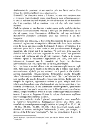 fondamentale in questione. Né una dottrina nella sua forma teorica. Essa
invece dice propriamente del gioco di passaggio.
E con ciò? Con ciò tutto e niente ci è rimasto. Ma tale tutto e niente o non
ci ri-chiama e scivola via dal nostro sguardo come mera irrilevanza, oppure
ci spiazza nel non lasciarci orientati, ovvero ci dis-pone ad un domandare
che è un ascoltare. Ad un meditare verso ciò che può, così, venirci
incontro.
Quel che spiazza nel non lasciare orientati, come anche quel che stupisce
scuotendo dalle fondamenta (θαùμα), è forse già una preparazione di ciò
che ci appare come l'inaspettato, dell'insolito, nel suo avvicinarsi.
Risulterebbe prematuro addentrarci oltre nei confronti di un tale
inaspettato.
Attualmente più pressante, al fine della delucidazione del passo citato, è
cercare di cogliere cosa siano gli inizi all'interno della frase da cui abbiamo
preso le mosse con una cascata di domande. Il rinvio, ovviamente, è ai
cosiddetti primo inizio e altro inizio, da noi precedentemente di sfuggita
incontrati. Ma poiché qui è in questione “il confronto della necessità
dell'altro inizio dalla posizione originaria del primo inizio”3 non possiamo
esimerci dal rischiarare ciò che gli inizi indicano. Anche se in seguito
verranno ripresi e nuovamente approfonditi più volte, essi sono sì
intimamente impastati con le cosiddette sei fughe che dobbiamo
approssimarci ad un loro, seppur mai sufficiente, chiarimento.
Ma, ci avviamo in un tale chiarimento partendo non esplicitamente dagli
inizi, bensì dagli aspetti latenti della inizialità che a codesti inizi inerisce
necessariamente. Quindi, per approssimarci con il pensiero alla inizialità
appena menzionata, provvisoriamente formuleremo queste domande:
“dove” iniziano (ove risiedono)? Come iniziano? Che “cosa” iniziano? Ciò
non significa che queste domande avranno una risposta. Tant'è vero che,
complici le virgolette, logicamente stridono un poco. Meglio così. Esse
infatti non domandano come chi domanda di una risposta assertiva avente
carattere di correttezza. Il loro domandare vorrebbe portarci, quantomeno
tematicamente (cioè per lo meno attraverso la filosofia come generalmente
intesa), semplicemente nei pressi di ciò che lo Heidegger speculativamente
(questo è ancora per l'appunto il piano in cui prevalentemente vogliamo
muoverci) apporta nominando tali inizi.
Innanzitutto, anche in ciò che il gioco di passaggio dice vanno a confluire
le numerose tematizzazioni heideggeriane riferite alla storia della
metafisica (questo si può notare esplicitamente nei paragrafi 91, 93, 97, 99,
102, 103, 104, 105, 106, 108, 109, 110, 112 dei Contributi), nonché quelle
rinvianti al pensiero ontologico fondamentale (si veda, per esempio, la
ripresa della differenza “ontologica”4). Per cui, premettiamo: il gioco di
3
4

Martin Heidegger, Contributi alla filosofia (dall'evento), pag. 181. Ed. Adelphi, Milano 2007
Ivi pag. 215
27

 