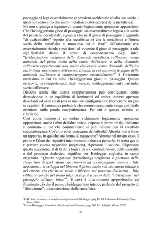 passaggio si lega essenzialmente al pensiero occidentale ed alla sua storia, i
quali non sono altro che storia metafisica (storicizzarsi della metafisica).
Ma non si giunga a ingannevoli quanto logicamente spontanee opposizioni.
Che l'heideggeriano gioco di passaggio sia essenzialmente legato alla storia
del pensiero occidentale, significa che né il gioco di passaggio è aggiunta
“di qualcos'altro” rispetto alla metafisica né che la metafisica e l'intera
storia della metafisica si muovono “al di fuori” dell'orizzonte ove
essenzialmente risiede e può darsi ad avvenire il gioco di passaggio. A tale
significatività diamo il nome di coappartenenza degli inizi.
“Evidenziazione reciproca della domanda metafisica sull'essere -come
domanda del primo inizio della storia dell'essere- e della domanda
sull'essere appartenente alla storia dell'essere -come domanda dell'altro
inizio della stessa storia dell'essere. L'unità, in cui entrambe le figure della
domanda sull'essere si coappartengono essenzialmente,”5 è l'orizzonte
medesimo in cui va colto l'heideggeriano gioco di passaggio. Questo
orizzonte, la coappartenenza degli inizi, è, heideggerianamente parlando,
storia dell'essere.
Diciamo anche che questa coappartenenza può con-figurarsi come
disposizione in un equilibrio di luminosità ed ombre, ovvero aperture
disvelanti ed oblii velati (ma su una tale configurazione ritorneremo meglio
in seguito). È comunque probabile che momentaneamente venga più facile
orientarsi sulla parola coappartenenza. Per cui a questo termine ci
riferiremo.
Così come luminosità ed ombre richiamano logicamente spontanee
opposizioni, anche l'altro dell'altro inizio, rispetto al primo inizio, richiama
il contrario di ciò che comunemente si può indicare con il vocabolo
coappartenenza. Cos'altro poter concepire dell'alterità? Alterità non è forse
un rapporto, in qualche sua forma, di negazione? Almeno nel nostro caso, il
primo e l'altro dei rispettivi inizi possono indurre a pensarlo. Si tratta qui di
ri-pensare questa negazione (negation), ri-pensare il suo no. Ri-pensare
questa negazione, al di là della logica di non contraddizione, della causalità
e del processo dialettico, significa per Heidegger coglierla in senso
originario. “Questa negazione (verneinung) originaria è piuttosto dello
stesso tipo di quel rifiuto che rinuncia ad accompagnare ancora... Tale
negazione... si sviluppa nel liberare il primo inizio e la sua storia iniziale e
nel riporre ciò che in tal modo è liberato nel possesso dell'inizio... Tale
edificare ciò che del primo inizio si erge è il senso della “distruzione” nel
passaggio all'altro inizio”6. E così è ulteriormente ap-profondito ed
illuminato ciò che il pensare heideggeriano intende parlando del progetto di
“distruzione”, o decostruzione, della metafisica.
5

F.-W. Von Hermann, La metafisica nel pensiero di Heidegger, pag.18. Ed. Urbaniana University Press,
Roma 2004.
6
Martin Heidegger, Contributi alla filosofia (dall'evento), pag. 190. Ed. Adelphi, Milano 2007.
28

 