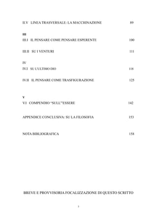 II.V LINEA TRASVERSALE: LA MACCHINAZIONE

89

III

III.I IL PENSARE COME PENSARE ESPERENTE

100

III.II SU I VENTURI

111

IV
IV.I SU L'ULTIMO DIO

118

IV.II IL PENSARE COME TRASFIGURAZIONE

125

V

V.I COMPENDIO “SULL'”ESSERE

142

APPENDICE CONCLUSIVA: SU LA FILOSOFIA

153

NOTA BIBLIOGRAFICA

158

BREVE E PROVVISORIA FOCALIZZAZIONE DI QUESTO SCRITTO

3

 