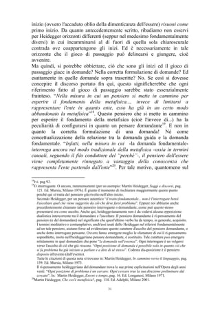 inizio (ovvero l'accaduto oblio della dimenticanza dell'essere) risuoni come
primo inizio. Da quanto antecedentemente scritto, ribadiamo non esservi
per Heidegger orizzonti differenti (seppur nel medesimo fondamentalmente
diversi) in cui incamminarsi al di fuori di quella sola chiaroscurale
contrada ove coappartengono gli inizi. Ed è necessariamente in tale
orizzonte che il gioco di passaggio può delinearsi e giungere, cioè
avvenire.
Ma quindi, si potrebbe obbiettare, ciò che sono gli inizi ed il gioco di
passaggio giace in domande? Nella corretta formulazione di domande? Ed
esattamente in quelle domande sopra trascritte? No. Se così si dovesse
concepire il discorso portato fin qui, questo significherebbe che ogni
riferimento fatto al gioco di passaggio sarebbe stato essenzialmente
frainteso. “Nella misura in cui un pensiero si mette in cammino per
esperire il fondamento della metafisica..., invece di limitarsi a
rappresentare l'ente in quanto ente, esso ha già in un certo modo
abbandonato la metafisica”18. Questo pensiero che si mette in cammino
per esperire il fondamento della metafisica (cioè l'invece di...) ha la
peculiarità di configurarsi in quanto un pensare domandante19. E non in
quanto la corretta formulazione di una domanda! Né come
concettualizzazione della relazione tra la domanda guida e la domanda
fondamentale. “Infatti, nella misura in cui -la domanda fondamentaleinterroga ancora nel modo tradizionale della metafisica -ossia in termini
causali, seguendo il filo conduttore del “perché”-, il pensiero dell'essere
viene completamente rinnegato a vantaggio della conoscenza che
rappresenta l'ente partendo dall'ente”20. Per tale motivo, quantomeno sul
18

Ivi. pag 92.
O interrogante. O ancora, rammemorante (per un esempio: Martin Heidegger, Saggi e discorsi, pag.
121. Ed. Mursia, Milano 1976). È giunto il momento di rischiarare maggiormente questo punto
poiché qui si tratta del pensiero già rivolto nell'altro inizio.
Secondo Heidegger, per un pensare autentico “il tratto fondamentale... non è l'interrogare bensì
l'ascoltare quel che viene suggerito da ciò che deve farsi problema”. Eppure noi abbiamo anche
precedentemente chiamato tale pensiero interrogante o domandante; come può questo stesso
presentarsi ora come ascolto. Anche qui, heideggerianamente non è da vedersi alcuna opposizione
dualistica intercorrente tra il domandare e l'ascoltare. Il pensiero domandante è ri-pensamento del
pensiero (e del domandare) nel significato che quest'ultimo verbo ha da tempo, in generale, acquisito.
I termini meditativo o contemplativo, anch'essi usati dallo Heidegger nel riferirsi fondamentalmente
ad un tale pensiero, aiutano forse ad evidenziare questo carattere d'ascolto del pensiero domandante, o
anche detto interrogare pensante. Ovvero fanno emergere meglio le sfumature di cui il ri-pensamento
sopraddetto, insito nell'heideggeriano pensare domandante, è costituito. Tale carattere può emergere
nitidamente in quel domandare che pone “la domanda sull'essenza”. Ogni interrogare è un volgersi
verso l'ascolto di ciò che già risuona. “Ogni posizione di domanda è possibile solo in quanto ciò che
si fa problema ha già iniziato a parlare e a dire di sé stesso”. Codesta dis-posizione è il pensiero
disposto all'evento (dall'evento).
Tutte le citazioni di questa nota si trovano in: Martin Heidegger, In cammino verso il linguaggio, pag.
139. Ed. Mursia, Milano 1973.
Il ri-pensamento heideggeriano del domandare trova le sue prime esplicitazioni nell'Opera degli anni
venti: “Ogni posizione di problema è un cercare. Ogni cercare trae la sua direzione preliminare dal
cercato”. In: Martin Heidegger, Essere e tempo, pag. 16. Ed. Longanesi, Milano 1971.
20
Martin Heidegger, Che cos'è metafisica?, pag. 114. Ed. Adelphi, Milano 2001.
19

31

 