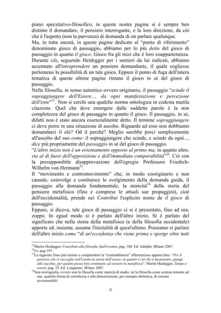 piano speculativo-filosofico, in queste nostre pagine si è sempre ben
distinto il domandare, il pensiero interrogante, e la loro direzione, da ciò
che è l'aspetto (non la parvenza) di domanda di un parlare qualunque.
Ma, in tutta onestà, in queste pagine dedicate al “punto di riferimento”
denominato gioco di passaggio, abbiamo per lo più detto del gioco di
passaggio in quanto il gioco. Gioco fra gli inizi che è loro coappartenenza.
Durante ciò, seguendo Heidegger per i sentieri da lui indicati, abbiamo
accennato all'intraprendere un pensiero domandante, il quale cogliesse
perlomeno la possibilità di un tale gioco. Eppure il punto di fuga dell'intera
tematica di queste ultime pagine rimane il gioco in sé del gioco di
passaggio.
Nella filosofia, in senso autentico ovvero originario, il passaggio “scinde il
sopraggiungere dell'Essere..., da ogni manifestazione e percezione
dell'ente”21. Non si cerchi una qualche norma ontologica in codesta mutila
citazione. Quel che deve emergere dalle suddette parole è la non
completezza del gioco di passaggio in quanto il gioco. Il passaggio, in sé,
difatti non è stato ancora essenzialmente detto. Il termine sopraggiungere
ci deve porre in una situazione di ascolto. Riguardo ad esso non dobbiamo
domandarci il chi? Od il perché? Meglio sarebbe porci semplicemente
all'ascolto del suo come: il sopraggiungere che scinde, e scinde da ogni...,
dice più propriamente del passaggio in sé del gioco di passaggio.
“L'altro inizio non è un orientamento opposto al primo ma, in quanto altro,
sta al di fuori dell'opposizione e dell'immediata comparabilità”22. Ciò con
la presupponibile disapprovazione dell'egregio Professore FriedrchWilhelm von Hermann23.
Il “movimento e contromovimento” che, in modo cooriginario e non
causale, coinvolge e costituisce lo svolgimento della domanda guida, il
passaggio alla domanda fondamentale, la storicità24 della storia del
pensiero metafisico (fino e comprese le attuali sue propaggini), cioè
dell'occidentalità, prende nei Contribui l'esplicito nome de il gioco di
passaggio.
Eppure, si diceva, tale gioco di passaggio ci si è presentato, fino ad ora,
zoppo. In egual modo si è parlato dell'altro inizio. Si è parlato del
significato che nella storia della metafisica (e della filosofia occidentale)
apporta ed, insieme, assume l'inizialità di quest'ultimo. Possiamo si parlare
dell'altro inizio come “di un'eccedenza che viene prima e sporge oltre tutti
21

Martin Heidegger, Contributi alla filosofia (dall'evento), pag. 188. Ed. Adelphi, Milano 2007.
Ivi. pag 197.
23
La seguente frase può aiutare a comprendere la “contraddittoria” affermazione appena fatta. “Per il
pensiero che si raccoglie nell'evento la storia dell'essere, in quanto è ciò che è da-pensare, giunge
alla sua fine, per quanto possa ben continuare ad esistere la metafisica”. Martin Heidegger, Tempo e
essere, pag. 53. Ed. Longanesi, Milano 2007.
24
Non storiografia, ovvero non la filosofia come materia di studio, né la filosofia come scienza mirante ad
una qualche forma di correttezza o alla dimostrazione, per esempio dialettica, di essenze
sovrasensibili.
22

32

 